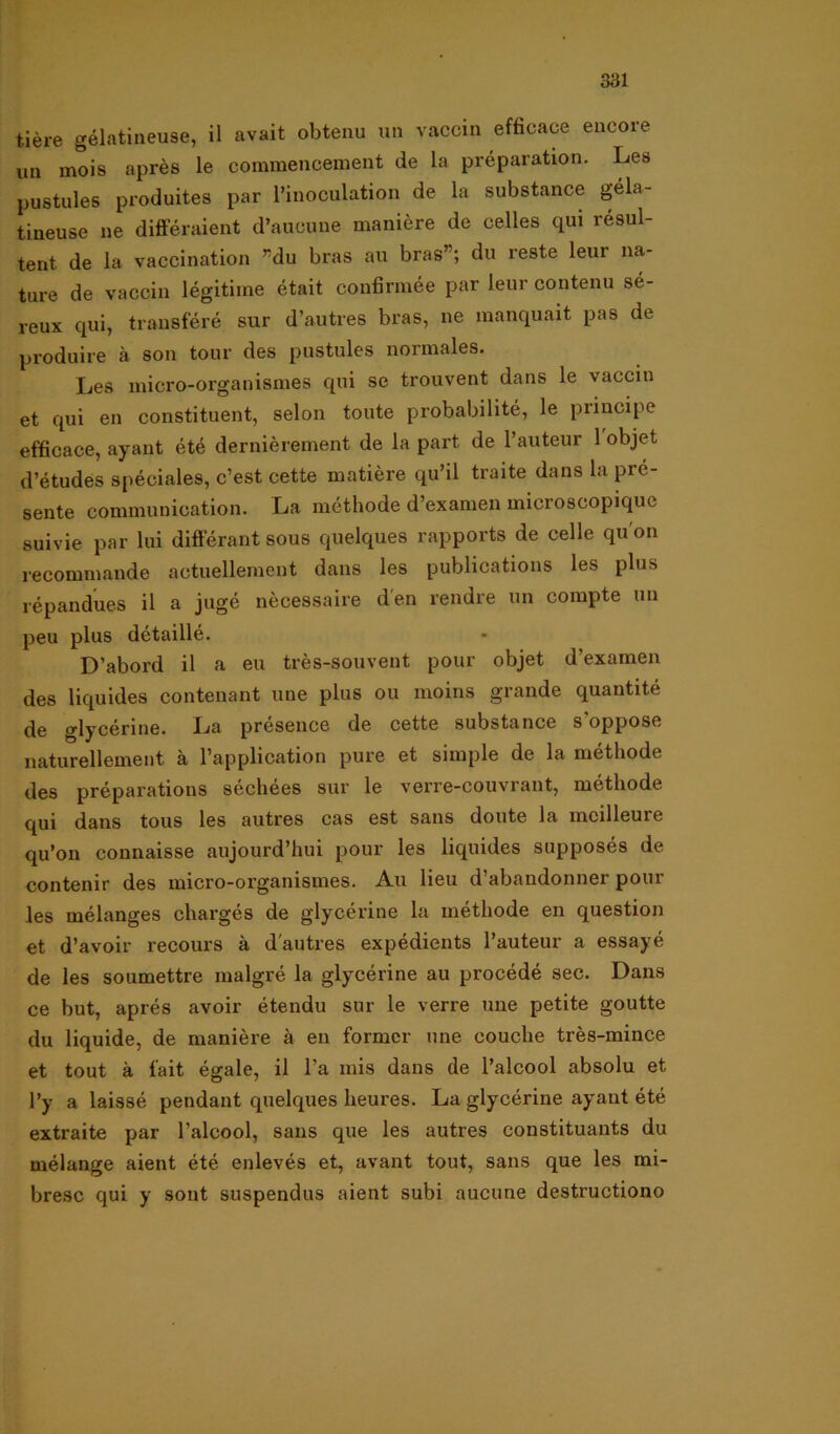 tiére gélatineuse, il avait obtenu un vaccin efficace encore un mois aprés le commencement de la préparation. Les pustules produites par 1’inoculation de la substance géla- tineuse ne différaient d’aucune maniére de celles qui résul- tent de la vaccination ”du bras au bras”; du reste leur na- ture de vaccin légitiine était confirmée par leur contenu sé- reux qui, transféré sur d’autres bras, ne raanquait pas de produire k son tour des pustules normales. Les micro-organismes qui se trouvent dans le vaccin et qui en constituent, selon toute probabilité, le prineipe efficace, ayant été derniérement de la part de 1’auteur 1 objet d’études spéciales, c’est cette matiére qu’il traite dans la prc- sente communication. La méthode d’examen microscopique suivie par lui différant sous quelques rapports de celle qu on recommande aetuellement dans les publications les plus répandues il a jugé nécessaire den rendre un compte un peu plus détaillé. D’abord il a eu trés-souvent pour objet d’exarnen des liquides contenant une plus ou inoins grande quantité de glycérine. La présence de cette substance soppose naturellement ä 1’application pure et simple de la méthode des préparations séchées sur le verre-couvrant, méthode qui dans tous les autres cas est sans doute la mcilleure qu’on connaisse aujourd’hui pour les liquides supposés de contenir des micro-organismes. Au lieu d’abandonner pour les mélanges chargés de glycérine la méthode en question et d’avoir recours ä dautres expédients Pauteur a essayé de les soumettre malgré la glycérine au procédé sec. Dans ce but, aprés avoir étendu sur le verre une petite goutte du liquide, de maniére å en former une couche trés-mince et tout k fai t égale, il Pa mis dans de Palcool absolu et Py a laissé pendant quelques heures. La glycérine ayaut été extraite par Palcool, sans que les autres constituants du mélange aient été enlevés et, avant tout, sans que les mi- bresc qui y sont suspendus aient subi aucune destructiono
