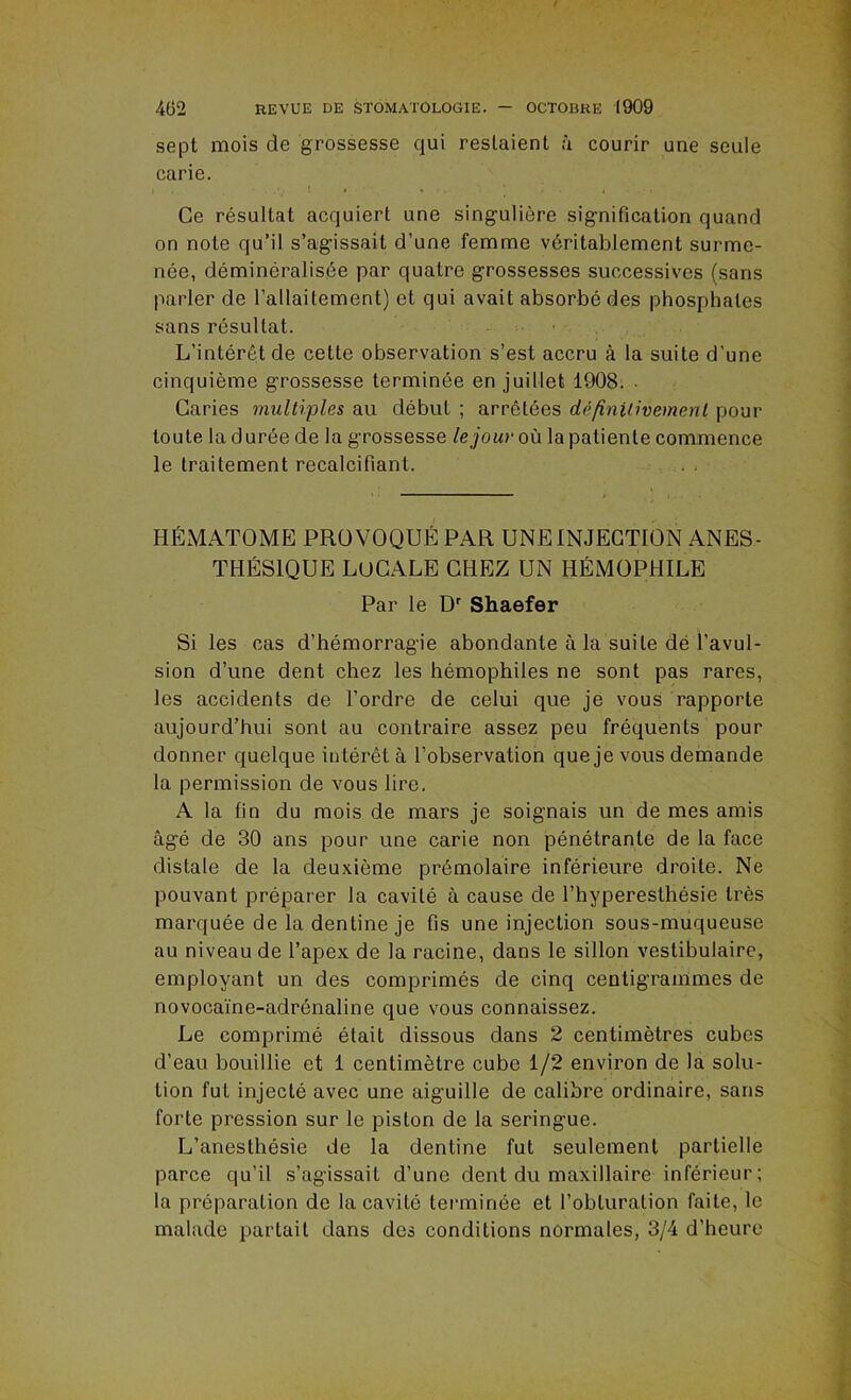 sept mois de grossesse qui restaient à courir une seule carie. Ce résultat acquiert une singulière signification quand on note qu’il s’agissait d’une femme véritablement surme- née, déminéralisée par quatre grossesses successives (sans parler de l’allaitement) et qui avait absorbé des phosphates sans résultat. L’intérêt de cette observation s’est accru à la suite d’une cinquième grossesse terminée en juillet 1908. ■ Caries multiples au début ; arrêtées défînUivemenl pour toute la durée de la grossesse le jour où la patiente commence le traitement recalcifiant. HÉMATOME PROVOQUÉ PAR UNE INJECTION ANES- THÉSIQUE LOCALE CHEZ UN HÉMOPHILE Par le D' Shaefer Si les cas d’hémorragie abondante à la suite dé l’avul- sion d’une dent chez les hémophiles ne sont pas rares, les accidents de l’ordre de celui que je vous rapporte aujourd’hui sont au contraire assez peu fréquents pour donner quelque intérêt à l’observation que je vous demande la permission de vous lire, A la fin du mois de mars je soignais un de mes amis âgé de 30 ans pour une carie non pénétrante de la face distale de la deuxième prémolaire inférieure droite. Ne pouvant préparer la cavité à cause de l’hyperesthésie très marquée de la dentine je fis une injection sous-muqueuse au niveau de l’apex de la racine, dans le sillon vestibulaire, employant un des comprimés de cinq centigrammes de novocaine-adrénaline que vous connaissez. Le comprimé était dissous dans 2 centimètres cubes d’eau bouillie et 1 centimètre cube 1/2 environ de la solu- tion fut injecté avec une aiguille de calibre ordinaire, sans forte pression sur le piston de la seringue. L’anesthésie de la dentine fut seulement partielle parce qu’il s’agissait d’une dent du maxillaire inférieur ; la préparation de la cavité terminée et l’obturation faite, le malade partait dans des conditions normales, 3/4 d’heure