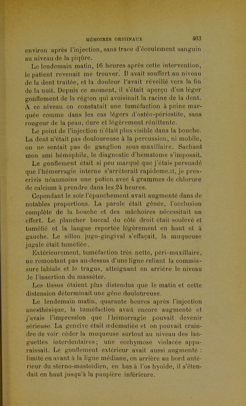 environ après l’injection, sans trace d’écoulement sanguin au niveau de la piqûre. Le lendemain matin, 16 heures après cette intervention, le patient revenait me trouver. Il avait soulTert au niveau de la dent traitée, et la douleur l’avait réveillé vers la fin de la nuit. Depuis ce moment, il s’était aperçu d’un léger gonfiement de la région qui avoisinait la racine de la dent. A ce niveau on constatait une tuméfaction à peine mar- quée comme dans les cas légers d’ostéo-périostite, sans rougeur de la peau, dure et légèrement rénittente. Le point de l’injection n’était plus visible dans la bouche. La dent n’était pas douloureuse à la percussion, ni mobile, on ne sentait pas de ganglion sous-maxillaire. Sachant mon ami hémophile, le diagnostic d’hématome s’imposait. Le gonflement était si peu marqué que j’étais persuadé que l’hémorragie interne s’arrêterait rapidement, je pres- crivis néanmoins une potion avec 4 grammes de chlorure de calcium à prendre dans les 24 heures. Cependant le soir l’épanchement avait augmenté dans de notables proportions. La parole était gênée, l'occlusion complète de la bouche et des mâchoires nécessitait un effort. Le plancher buccal du côté droit était soulevé et tuméfié et la langue reportée légèrement en haut et à gauche. Le sillon jugo-gingival s’effacait, la muqueuse jugale était tuméfiée. Extérieurement, tuméfaction très nette, péri-maxillaire, ne remontant pas au-dessus d’une ligne reliant la commis- sure labiale et le tragus, atteignant en arrière le niveau de l'insertion du masséter. Les tissus étaient plus distendus que le matin et cette distension déterminait une gêne douloùreuse. Le lendemain matin, quarante heures après l’injection anesthésique, la tuméfaction avait encore augmenté et j’avais l'impression que l'hémorragie pouvait devenir sérieuse. La gencive était œdématiée et on pouvait crain- dre de voir céder la muqueuse surtout au niveau des lan- guettes interdentaires ; une ecchymose violacée appa- raissait. Le gonflement extérieur avait aussi augmenté : limité en avant à la ligne médiane, en arrière au bord anté- rieur du sterno-mastoi'dien, en bas à l’os hyoïde, il s’éten- dait en haut jusqu’à la paupière inférieure.