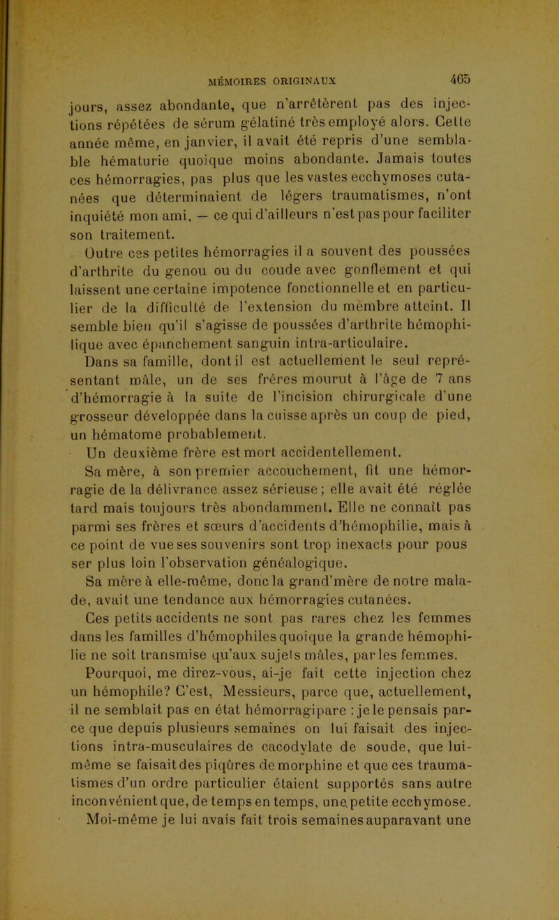 jours, assez abondante, que n’arrêtèrent pas des injec- tions répétées de sérum g’élatiné très employé alors. Celle année même, en janvier, il avait été repris d’une sembla- ble hématurie quoique moins abondante. Jamais toutes ces hémorragies, pas plus que les vastes ecchymoses cuta- nées que déterminaient de légers traumatismes, n’ont inquiété mon ami, — ce qui d’ailleurs n’est pas pour faciliter son traitement. Outre ces petites hémorragies il a souvent des poussées d’arthrite du genou ou du coude avec gonflement et qui laissent une certaine impotence fonctionnelle et en particu- lier de la difficulté de l’extension du mèmbre atteint. Il semble bien qu’il s’agisse de poussées d’arthrite hémophi- lique avec épanchement sanguin intra-arliculaire. Dans sa famille, dont il est actuellement le seul repré- sentant mâle, un de ses frères mourut à l’âge de 7 ans d’hémorragie à la suite de l’incision chirurgicale d’une grosseur développée dans la cuisse après un coup de pied, un hématome probablement. Un deuxième frère est mort accidentellement. Sa mère, à son premier accouchement, fil une hémor- ragie de la délivrance assez sérieuse; elle avait été réglée tard mais toujours très abondamment. Elle ne connaît pas parmi ses frères et sœurs d’accidents d’hémophilie, mais â ce point de vue ses souvenirs sont trop inexacts pour pous ser plus loin l’observation généalogique. Sa mère à elle-même, donc la grand’mère de notre mala- de, avait une tendance aux hémorragies cutanées. Ces petits accidents ne sont pas rares chez les femmes dans les familles d’hémophiles quoique la grande hémophi- lie ne soit transmise qu’aux sujets mâles, parles fem.mes. Pourquoi, me direz-vous, ai-je fait cette injection chez un hémophile? C’est, Messieurs, parce que, actuellement, il ne semblait pas en état hémorragipare : jele pensais par- ce que depuis plusieurs semaines on lui faisait des injec- tions intra-musculaires de cacodylate de soude, que lui- même se faisait des piqûres de morphine et que ces trauma- tismes d’un ordre particulier étaient supportés sans autre inconvénientque, de tempsen temps, une.petite ecchymose. Moi-même je lui avais fait trois semaines auparavant une