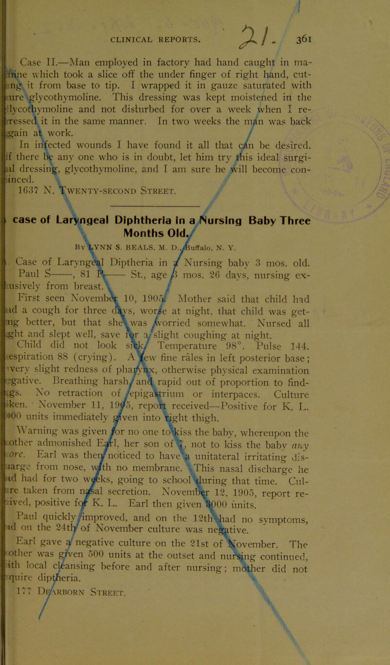 p. / - 361 Case II.—Man employed in factory had hand caught in ma- ihine which took a slice off the under finger of right hand, cut- rng it from base to tip. I wrapped it in gauze saturated with •ure glycothymoline. This dressing was kept moistened in the 'lycothymoline and not disturbed for over a week when I re- rressed it in the same manner. In two weeks the man was back Ig’ain at work. / In infected wounds I have found it all that c^(n be desired, if there be any one who is in doubt, let him try this ideal surgi- al dressing, glycothymoline, and I am sure he will become con- iinced. 1637 N. Twenty-second Street. (case of Laryngeal Diphtheria in a Nursing Baby Three IVIonths Old^^ By LYNN S. BEALS. M. D.jfeuffalo, N. Y. .. Case of Laryngeal Diptheria in / Nursing baby 3 mos. old. Paul S , 81 P; St., age p mos. 26 days, nursing e.x- usively from breast. . ; First seen Novemb^ 10, 190,^ ]\Iother said that child had ad a cough for three clip's, worie at night, that child was get- •iig better, but that sh^_was /vorried somewhat. Nursed all ight and slept well, save for ay^slight coughing at night. Child did not look si\k/ Temperature 98°. Pulse 144. respiration 88 (cr)dng). A^ew fine rales in left posterior base; 'very slight redness of phac^-'iix, otherwise physical examination regative. Breathing harsh/an^ rapid out of proportion to find- ings. No retraction of ^epigastrium or interpaces. Culture i-ken. • November 11, 19yo, report received—Positive for K. L. lOOO units immediately ^ven into right thigh. \\ arning was given for no one to'kiss the baby, whereupon the . other admonished Eafrl, her son ofnot to kiss the baby any ore. Earl was thei/noticed to have' a unitateral irritating dis- large from nose, with no membrane. This nasal discharge he id had for two wateks, going to school during that time. Cul- :re taken from n^al secretion. November 12, 1905, report re- ived, positive f<^ K. L. Earl then given 3|}00 units. Paul quicklyyimproved, and on the 12th had no symptoms, id on the 24tly of November culture was negative. Earl gave a negative culture on the 21st of November. The other was given 500 units at the outset and nufsjng continued, ith local cleansing before and after nursing; mother did not quire dip^eria. > 177 Di-Arborn Street.