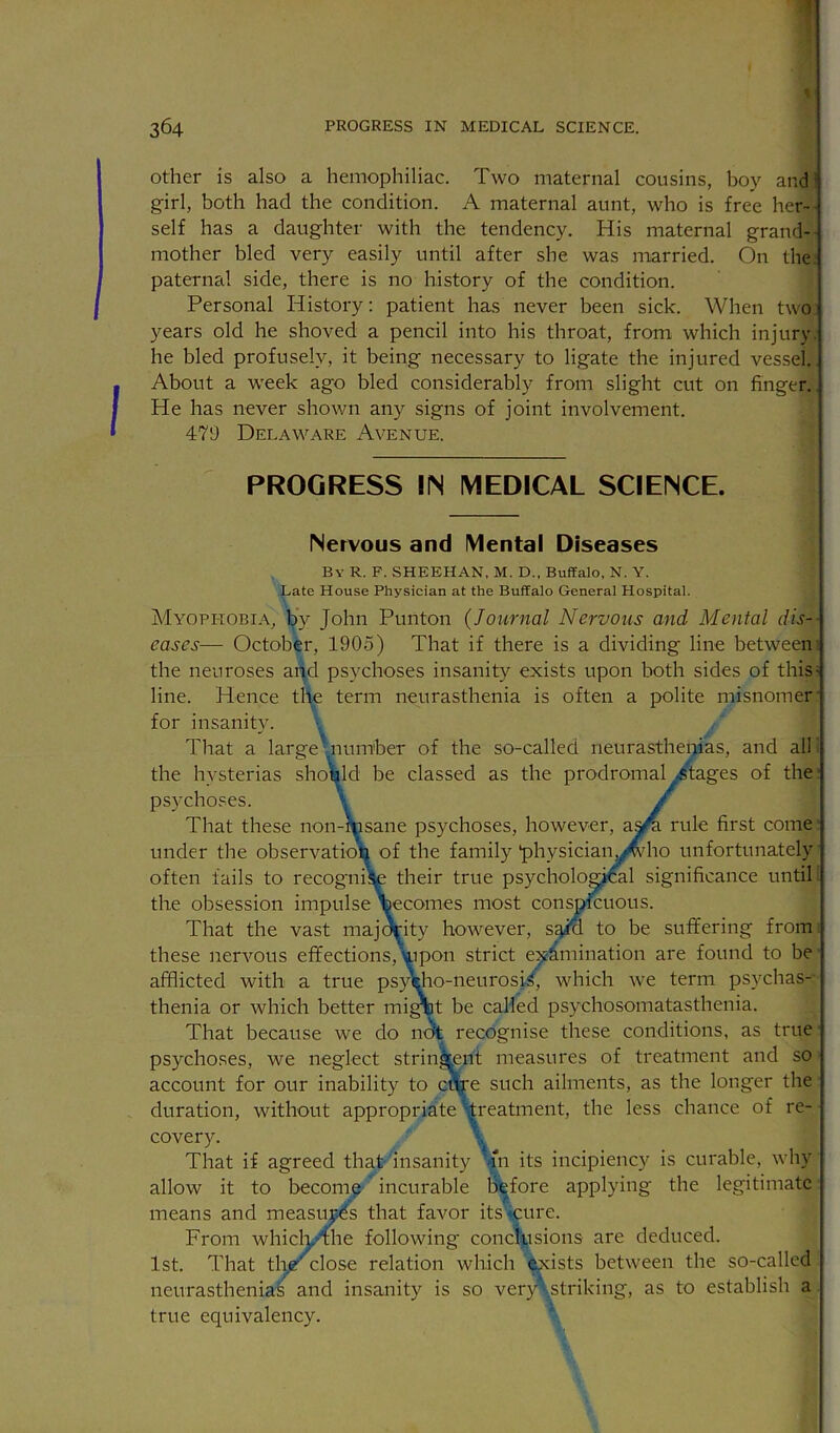 1 364 PROGRESS IN MEDICAL SCIENCE. Other is also a hemophiliac. Two maternal cousins, boy and girl, both had the condition. A maternal aunt, who is free her- self has a daughter with the tendency. His maternal grand- mother bled very easily until after she was married. On the. paternal side, there is no history of the condition. Personal History; patient has never been sick. When two years old he shoved a pencil into bis throat, from which injury, he bled profusely, it being necessary to ligate the injured vessel. About a week ago bled considerably from slight cut on finger. He has never shown any signs of joint involvement. 479 Delaware Avenue. PROGRESS IIN MEDICAL SCIENCE. Nervous and Mental Diseases By R. F. SHEEHAN, M. D., Buffalo, N, Y, Late House Physician at the Buffalo General Hospital. Myophobia, by John Punton {Journal Nervous and Mental dis-- eases— October, 1905) That if there is a dividing line between! the neuroses aifd psychoses insanity exists upon both sides of this- line. Hence the term neurasthenia is often a polite misnomer' for insanity. \ That a large^number of the so-called neurastheiiias, and all i the hysterias shotald be classed as the prodromal Stages of the; psychoses. \ / That these non-msane psychoses, however, a^ rule first come’ under the observatioli of the family'physician^^ho unfortunately’ often fails to recogniite their true psychological significance until! the obsession impulse \ecomes most conspfcuous. That the vast maj^ity however, sgio to be suffering from, these nervous effections,uipon strict e:^-^mination are found to be' afflicted with a true psAho-neurosi.5, which we term ps}'chas-- thenia or which better mi^t be called psychosomatasthenia. That because we do n<^ recognise these conditions, as true ■ psychoses, we neglect stringent measures of treatment and so account for our inability to cArs such ailments, as the longer the duration, without appropriate 'treatment, the less chance of re- covery. That if agreed that insanity Jjn its incipiency is curable, why allow it to become 'incurable before applying the legitimate means and measuj^s that favor its cure. From which/ihe following conclusions are deduced. 1st. That tlig :lose relation which ^ists between the so-called neurasthenias and insanity is so veiy\striking, as to establish a true equivalency.