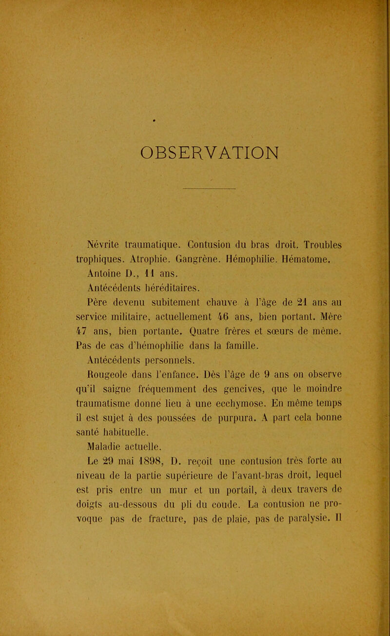 Névrite traumatique. Contusion du bras droit. Troubles 1 trophiques. Atrophie. Gangrène. Hémophilie. Flématome. | Antoine D., 11 ans. | Antécédents héréditaires. î * * Père devenu subitement chauve à l’âge de 21 ans au » service militaire, actuellement 46 ans, bien portant. Mère ^ 47 ans, bien portante. Quatre frères et sœurs de même, Pas de cas d’hémophilie dans la famille. Antécédents personnels. V Rougeole dans l’enfance. Dès l’âge de 9 ans on observe qu’il saigne fréquemment des gencives, que le moindre « traumatisme donné lieu à une ecchymose. En même temps ” il est sujet à des poussées de purpura. A part cela bonne santé habituelle. Maladie actuelle. Le 29 mai 1898, D. reçoit une contusion très forte au ^ niveau de la partie supérieure de l’avant-bras droit, lequel ^ est pris entre un mur et un portail, à deux travers de -î doigts au-dessous du pli du coude. La contusion ne pro- ,v-^ voque pas de fracture, pas de plaie, pas de paralysie. Il è