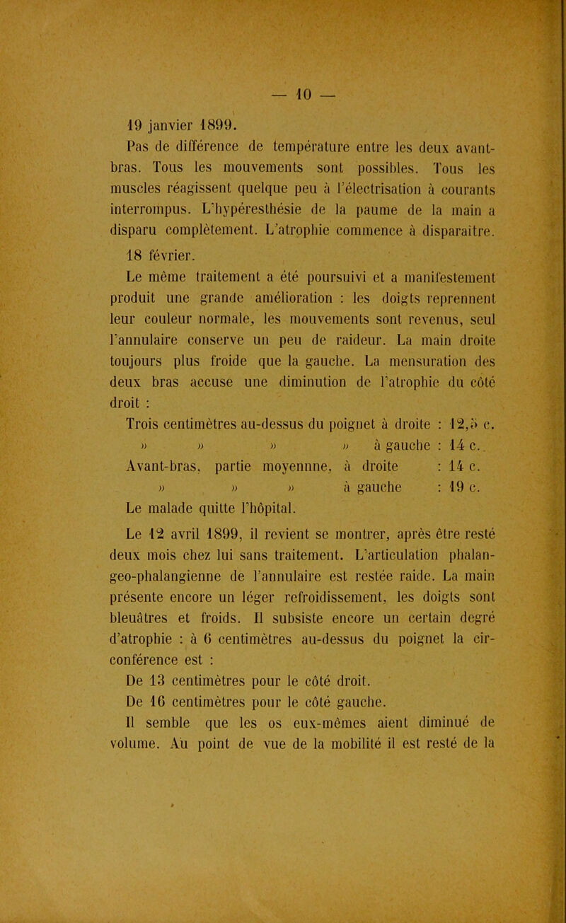 19 janvier 1899, Pas de différence de température entre les deux avant- bras. Tous les mouvements sont possibles. Tous les muscles réagissent quelque peu à l’électrisation à courants interrompus. L’hypéreslhésie de la paume de la main a disparu complètement. L’atrophie commence à disparaître. 18 février. Le même traitement a été poursuivi et a manifestement produit une grande amélioration : les doigts reprennent leur couleur normale^ les mouvements sont revenus, seul l’annulaire conserve un peu de raideur. La main droite toujours plus froide que la gauche. La mensuration des deux bras accuse une diminution de l’atrophie du côté droit : Trois centimètres au-dessus du poignet à droite : 12,î) c. » » )) » à gauche : 14 c.. Avant-bras, partie moyennne, à droite ; 14 c. » » » à gauche : 19 c. Le malade quitte l’hôpital. Le 12 avril 1899, il revient se montrer, après être resté deux mois chez lui sans traitement. L’articulation phalan- geo-phalangienne de l’annulaire est restée raide. La main présente encore un léger refroidissement, les doigts sont bleuâtres et froids. Il subsiste encore un certain degré d’atrophie : à 6 centimètres au-dessus du poignet la cir- conférence est : De 13 centimètres pour le côté droit. De 16 centimètres pour le côté gauche. Il semble que les os eu.x-mêmes aient diminué de volume. Au point de vue de la mobilité il est resté de la