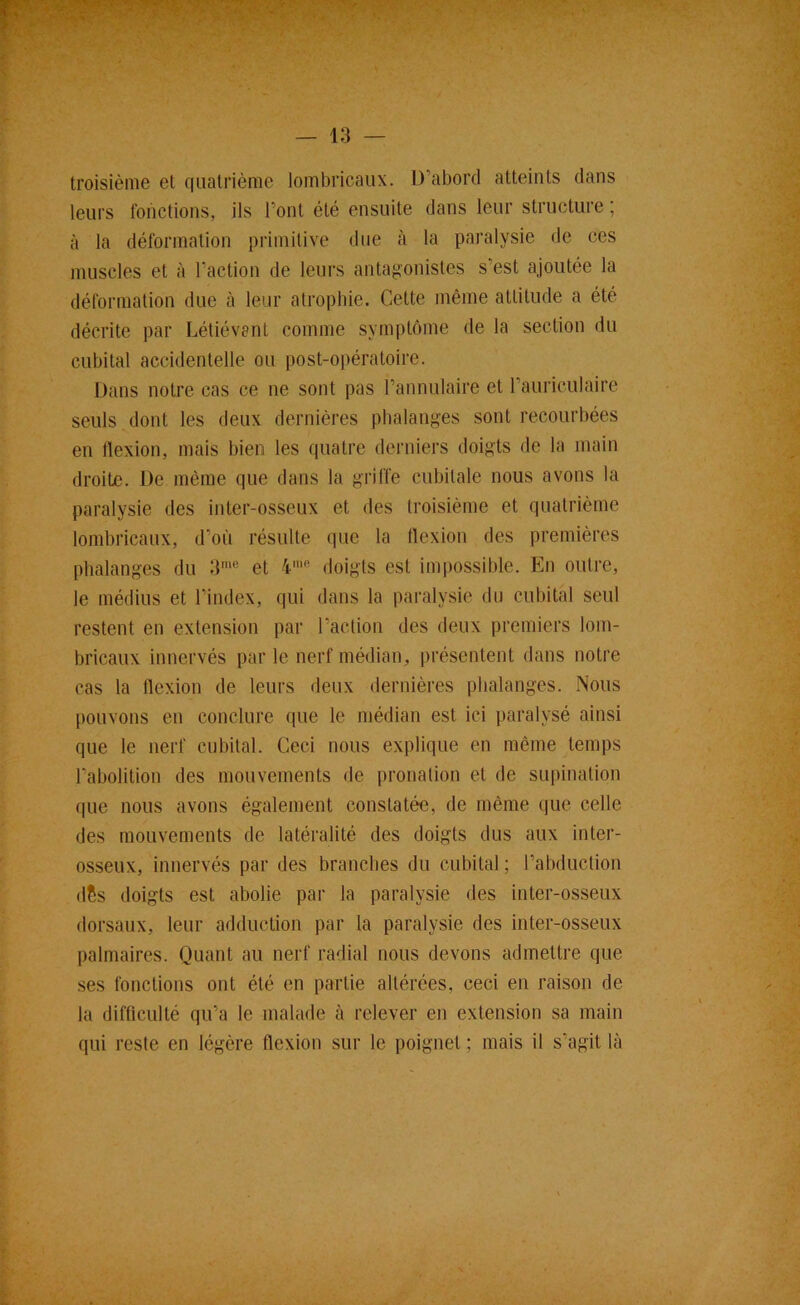 troisième et quatrième Jombricaux. D’abord atteints dans leurs fonctions, ils l’ont été ensuite dans leur structure ; à la déformation primitive due à la paralysie de ces muscles et à l’action de leurs antagonistes s’est ajoutée la déformation due à leur atrophie. Cette même attitude a été décrite par Létiévent comme symptôme de la section du cubital accidentelle ou post-opératoire. Dans notre cas ce ne sont pas l’annulaire et l’auriculaire seuls dont les deux dernières phalanges sont recourbées en flexion, mais bien les quatre derniers doigts de la main droite. De même que dans la griffe cubitale nous avons la paralysie des inter-osseux et des troisième et quatrième lombricaux, d’où résulte que la flexion des premières phalanges du 3'“® et 4'® doigts est impossible. En outre, le médius et l’index, qui dans la paralysie du cubital seul restent en extension par l’action des deux premiers lom- bricaux innervés par le nerf médian, présentent dans notre cas la flexion de leurs deux dernières phalanges. Nous pouvons en conclure que le médian est ici paralysé ainsi que le nerf cubital. Ceci nous explique en même temps l’abolition des mouvements de pronalion et de supination que nous avons également constatée, de même que celle des mouvements de latéralité des doigts dus aux inter- osseux, innervés par des branches du cubital ; l’abduction dSs doigts est abolie par la paralysie des inter-osseux dorsaux, leur adduction par la paralysie des inter-osseux palmaires. Quant au nerf radial nous devons admettre que ses fonctions ont été en partie altérées, ceci en raison de la difficulté qu’a le malade à relever en extension sa main qui reste en légère flexion sur le poignet ; mais il s’agit là