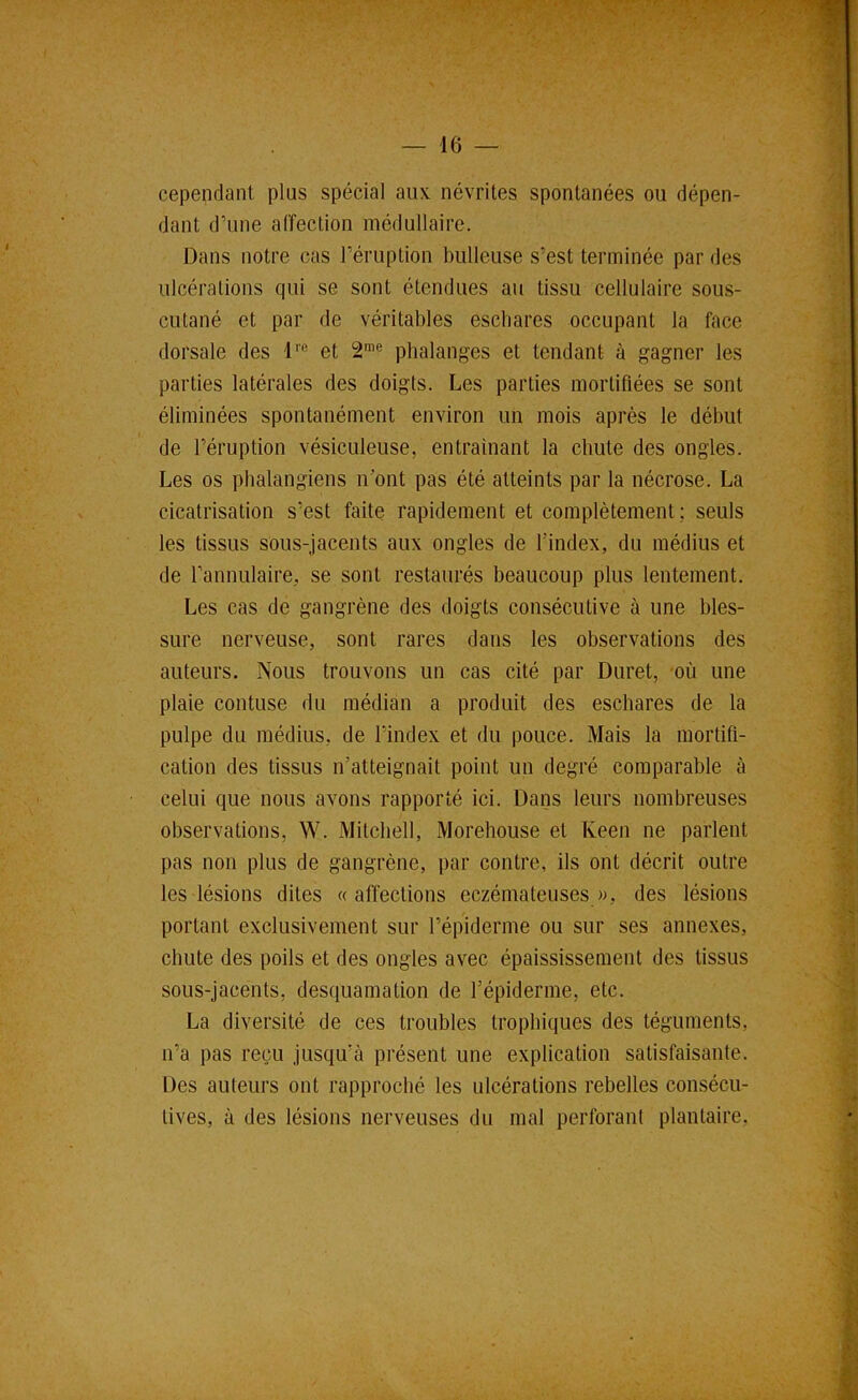 cependant plus spécial aux. névrites spontanées ou dépen- dant d’une affection médullaire. Dans notre cas l’éruption bulleuse s’est terminée par des ulcérations qui se sont étendues au tissu cellulaire sous- cutané et par de véritables escbares occupant la face dorsale des 1'® et 2™® phalanges et tendant à gagner les parties latérales des doigts. Les parties mortifiées se sont éliminées spontanément environ un mois après le début de l’éruption vésiculeuse, entraînant la chute des ongles. Les os pbalangiens n’ont pas été atteints par la nécrose. La cicatrisation s’est faite rapidement et complètement; seuls les tissus sous-jacents aux ongles de l’index, du médius et de l’annulaire, se sont restaurés beaucoup plus lentement. Les cas de gangrène des doigts consécutive à une bles- sure nerveuse, sont rares dans les observations des auteurs. Nous trouvons un cas cité par Duret, où une plaie contuse du médian a produit des eschares de la pulpe du médius, de l’index et du pouce. Mais la mortifi- cation des tissus n’atteignait point un degré comparable à celui que nous avons rapporté ici. Dans leurs nombreuses observations, W. Mitchell, Morehouse et Keen ne parlent pas non plus de gangrène, par contre, ils ont décrit outre les lésions dites «affections eczémateuses w, des lésions portant exclusivement sur l’épiderme ou sur ses annexes, chute des poils et des ongles avec épaississement des tissus sous-jacents, desquamation de l’épiderme, etc. La diversité de ces troubles trophiques des téguments, n’a pas reçu jusqu’à présent une explication satisfaisante. Des auteurs ont rapproché les ulcérations rebelles consécu- tives, à des lésions nerveuses du mal perforant plantaire,