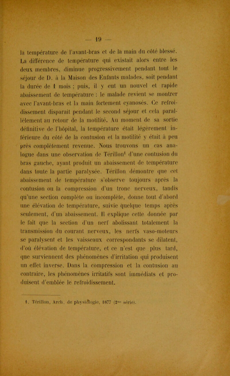 la température de l’avant-bras et de la main du côté blessé. La dilTérence de température qui existait alors entre les deux membres, diminue progressivement pendant tout le séjour de D. à la Maison des Entants malades, soit pendant la durée de 1 mois ; j)uis, il y eut un nouvel et rapide abaissement de température : le malade revient se montrer ^‘ivec l’avant-bras et la main fortement cyanosés. Ce refroi- dissement disparait pendant le second séjour et cela paral- lèlement au retour de la motilité. Au moment de sa sortie définitive de riiôpital, la température était légèrement in- férieure du côté de la contusion et la motilité y était à peu près complètement revenue. Nous trouvons un cas ana- logue dans une observation de Térillon^ d’une contusion du bras gauche, ayant produit un abaissement de température dans toute la partie paralysée. Térillon démontre (pie cet abaissement de température s’observe toujours après la contusion on la compression d’un tronc nerveux, tandis (|u’une section complète ou incomplète, donne tout d’abord une élévation de température, suivie quelque temps après seulement, d’un abaissement. Il explique cette donnée par le fait que la section d'un nerf abolissant totalement la transmission du courant nerveux, les nerfs vaso-moteurs se paralysent et les vaisseaux correspondants se dilatent, d’où élévation de température, et ce n’est que plus tard, que surviennent des pbénomènes d’irritation qui produisent un elTet inverse. Dans la compression et la contusion au contraire, les pbénomènes irritatifs sont immédiats et pro- duisent d’emblée le refroidissement. 1. Térillon, .\rcli. de pliysidlogie, 1877 (2™>' série). . x': . ' ' I