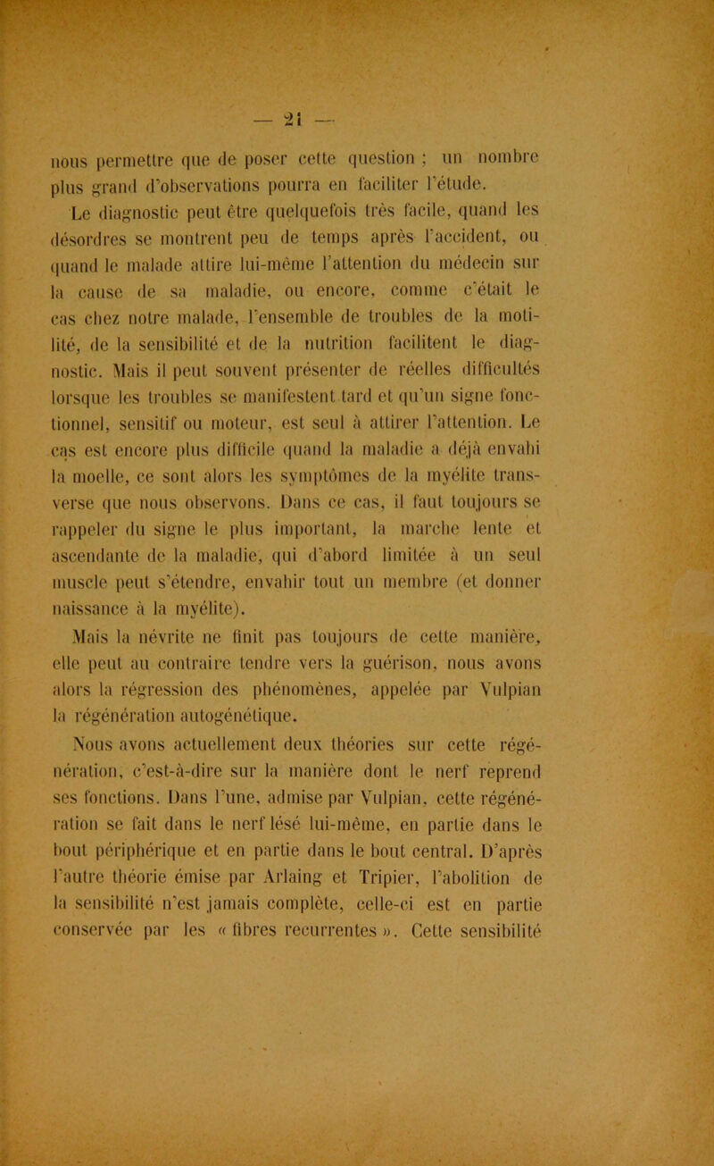 nous permettre que de poser celte question ; un nombre plus grand d’observations pourra en faciliter l’étude. Le diagnostic peut être quelquefois très facile, quand les désordres se montrent peu de temps après raccident, ou quand le malade attire lui-même l’attention du médecin sur la cause de sa maladie, ou encore, comme c’était le cas chez notre malade, l’ensemble de troubles de la moti- lité, de la sensibilité et de la nutrition facilitent le diag- nostic. Mais il peut souvent présenter de réelles difficultés lorsque les troubles se manifestent lard et (|u’un signe fonc- tionnel, sensitif ou moteur, est seul à attirer l’attention. Le cas est encore plus difficile quand la maladie a déjà envahi la moelle, ce sont alors les syni|)tômes de la myélite trans- verse que nous observons. Dans ce cas, il faut toujours se rappeler du signe le i)liis important, la marche lente et ascendante de la maladie, qui d’abord limitée à un seul muscle peut s’étendre, envahir tout un membre (et donner naissance à la myélite). Mais la névrite ne finit pas toujours de cette manière, elle peut au contraire tendre vers la guérison, nous avons alors la régression des phénomènes, appelée par Viilpian la régénération autogénétique. Nous avons actuellement deux théories sur cette régé- nération, c’est-à-dire sur la manière dont le nerf reprend ses fonctions. Dans l’une, admise par Vulpian, cette régéné- ration se fait dans le nerf lésé lui-mème, en partie dans le bout périphérique et en partie dans le bout central. D’après l’autre théorie émise par Arlaing et Tripier, l’abolition de la sensibilité n’est jamais complète, celle-ci est en partie comservée par les « fibres récurrentes ». Cette sen.sibilité