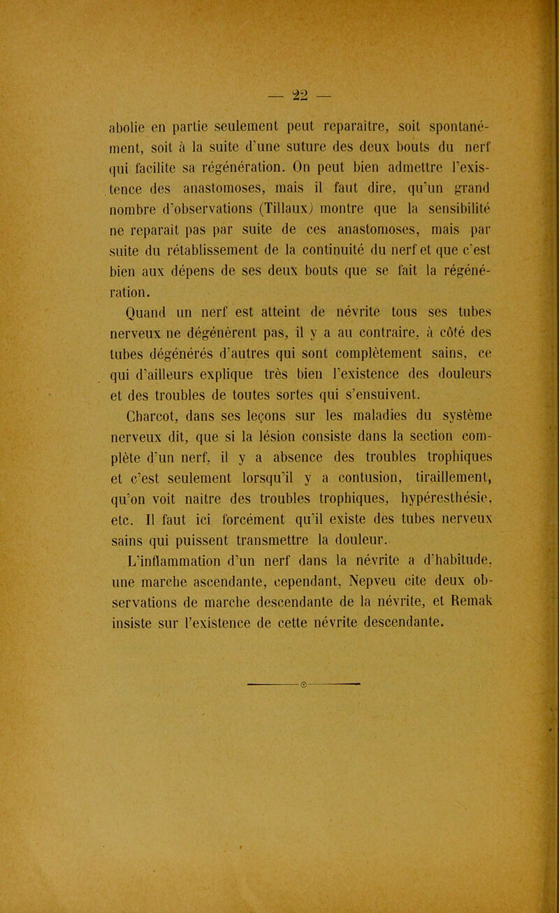 ^2 abolie en partie seulement peut reparaître, soit spontané- ment, soit à la suite d’une suture des deux bouts du nerf qui facilite sa régénération. On peut bien admettre l’exis- tence des anastomoses, mais il faut dire, qu’un grand nombre d’observations (Tillaux) montre que la sensibilité ne réparait pas par suite de ces anastomoses, mais par suite du rétablissement de la continuité du nerf et que c’est bien aux dépens de ses deux bouts que se fait la régéné- ration. Quand un nerf est atteint de névrite tous ses tubes nerveux ne dégénèrent pas, il y a au contraire, à côté des tubes dégénérés d’autres qui sont complètement sains, ce qui d’ailleurs explique très bien l’existence des douleurs et des troubles de toutes sortes qui s’ensuivent. Charcot, dans ses leçons sur les maladies du système nerveux dit, que si la lésion consiste dans la section com- plète d’un nerf, il y a absence des troubles trophiques et c’est seulement lorsqu’il y a contusion, tiraillement, qu’on voit naître des troubles trophiques, hypéresthésie, etc. Il faut ici forcément qu’il existe des tubes nerveux sains qui puissent transmettre la douleur. L’inflammation d’un nerf dans la névrite a d’habitude, une marche ascendante, cependant, Nepveu cite deux ob- servations de marche descendante de la névrite, et Remak insiste sur l’existence de cette névrite descendante. ©