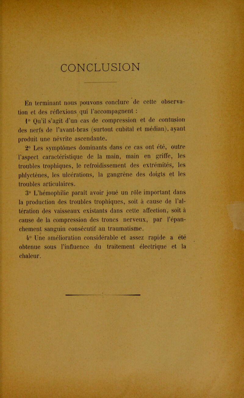 CONCLUSION « En terminant nous pouvons conclure de cette observa- tion et des réflexions qui raccompagnent : Qu’il s’agit d’un cas de compression et de contusion des nerfs de l’avant-bras (surtout cubital et médian), ayant produit une névrite ascendante. 2'’ Les symptômes dominants dans ce cas ont été, outre l’aspect caractéristique de la main, main en griffe, les troubles trophiques, le refroidissement des extrémités, les phlyctènes, les ulcérations, la gangrène des doigts et les troubles articulaires. 3“ L’hémophilie paraît avoir joué un rôle important dans la production des troubles trophiques, soit à cause de l’al- tération des vaisseaux existants dans cetle affection, soit à cause de la compression des troncs nerveux, par l’épan- chement sanguin consécutif au traumatisme. 4° Une amélioration considérable et assez rapide a été obtenue sous l’influence du traitement électrique et la chaleur.