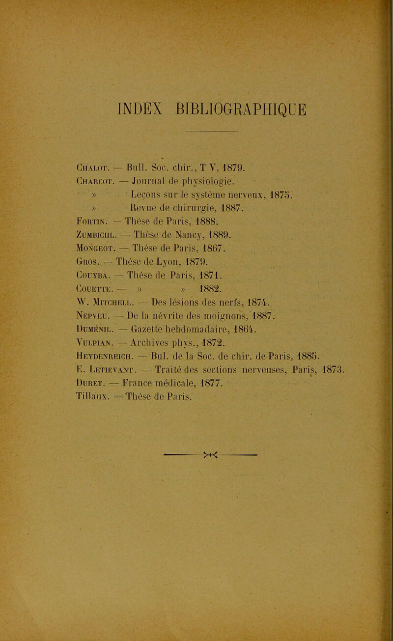 INDEX BIBLIOGRAPHIQUE » Ghalot. — Bull. Soc. cliir., T V, 1879. Charcot. — Journal de physiologie. » Leçons sur le système nerveux, 1873. » Revue de chirurgie, 1887. Fortin. — Thèse de Paris, 1888. ZüMBiCHL. — Thèse de Nancy, 1889. Mongeot. — Tlièse de Paris, 1867. Gros, — Thèse de Lyon, 1879. CouYBA. — Thèse de Paris, 1871. Couette. — » » 1882. W. Mitchell. — Des lésions des nerfs, 1874. Nepveu. — De la névrite des moignons, 1887. Duménil. — Gazette hebdomadaire, 1864. VuLPiAN. — Archives pliys., 1872. Heydenreich. — Bul. de la Soc. de chir. de Paris, 1883. F. Letievant. ---Traité des sections nerveuses, Paris, 1873. Duret. — France médicale, 1877. Tillaux. Thèse de Paris.