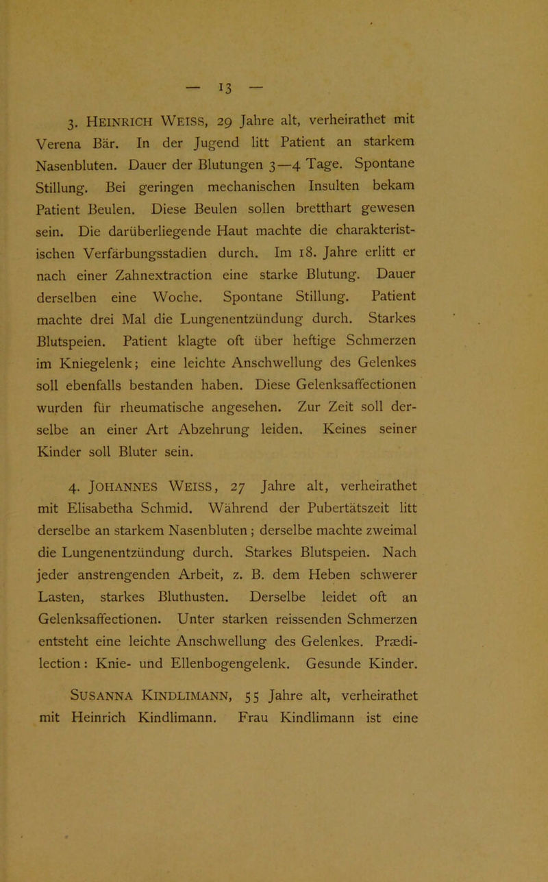 3- Heinrich Weiss, 29 Jahre alt, verheirathet mit Verena Bär. In der Jugend litt Patient an starkem Nasenbluten. Dauer der Blutungen 3—4 Tage. Spontane Stillung. Bei geringen mechanischen Insulten bekam Patient Beulen. Diese Beulen sollen bretthart gewesen sein. Die darüberliegende Haut machte die charakterist- ischen Verfärbungsstadien durch. Im 18. Jahre erlitt er nach einer Zahnextraction eine starke Blutung. Dauer derselben eine Woche. Spontane Stillung. Patient machte drei Mal die Lungenentzündung durch. Starkes Blutspeien. Patient klagte oft über heftige Schmerzen im Kniegelenk; eine leichte Anschwellung des Gelenkes soll ebenfalls bestanden haben. Diese Gelenksafifectionen wurden für rheumatische angesehen. Zur Zeit soll der- selbe an einer Art Abzehrung leiden. Keines seiner Kinder soll Bluter sein. 4. Johannes Weiss, 27 Jahre alt, verheirathet mit Elisabetha Schmid. Während der Pubertätszeit litt derselbe an starkem Nasenbluten ; derselbe machte zweimal die Lungenentzündung durch. Starkes Blutspeien. Nach jeder anstrengenden Arbeit, z. B. dem Heben schwerer Lasten, starkes Bluthusten. Derselbe leidet oft an Gelenksaffectionen. Unter starken reissenden Schmerzen entsteht eine leichte Anschwellung des Gelenkes. Praedi- lection: Knie- und Ellenbogengelenk. Gesunde Kinder. SUSANNA Kindlimann, 55 Jahre alt, verheirathet mit Heinrich Kindlimann. Frau Kindlimann ist eine