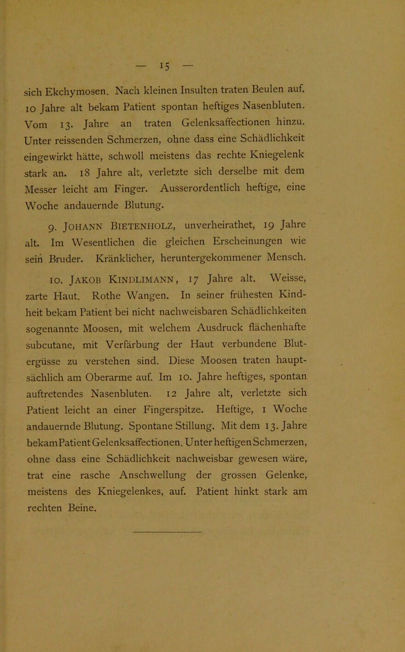 sich Ekchymosen. Nach kleinen Insulten traten Beulen auf. IO Jahre alt bekam Patient spontan heftiges Nasenbluten. Vom 13. Jahre an traten Gelenksafifectionen hinzu. Unter reissenden Schmerzen, ohne dass eine Schädlichkeit eingewirkt hätte, schwoll meistens das rechte Kniegelenk stark an. 18 Jahre alt, verletzte sich derselbe mit dem Messer leicht am Finger. Ausserordentlich heftige, eine Woche andauernde Blutung. 9. Johann Bietenholz, unverheirathet, 19 Jahre alt. Im Wesentlichen die gleichen Erscheinungen wie seih Bruder. Kränklicher, heruntergekommener Mensch. 10. Jakob Kindlimann, 17 Jahre alt. Weisse, zarte Haut. Rothe Wangen. In seiner frühesten Kind- heit bekam Patient bei nicht nachweisbaren Schädlichkeiten sogenannte Moosen, mit welchem Ausdruck flächenhafte subcutane, mit Verfärbung der Haut verbundene Blut- ergüsse zu verstehen sind. Diese Moosen traten haupt- sächlich am Oberarme auf. Im lO. Jahre heftiges, spontan auftretendes Nasenbluten. 12 Jahre alt, verletzte sich Patient leicht an einer Fingerspitze. Heftige, i Woche andauernde Blutung. Spontane Stillung. Mit dem 13. Jahre bekam Patient Gelenksafifectionen. Unter heftigen Schmerzen, ohne dass eine Schädlichkeit nachweisbar gewesen wäre, trat eine rasche Anschwellung der grossen Gelenke, meistens des Kniegelenkes, auf. Patient hinkt stark am rechten Beine.