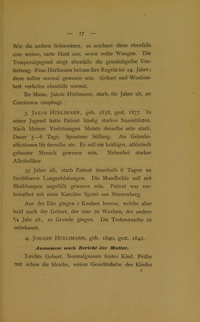 Wie die andern Schwestern, so zeichnet diese ebenfalls eine weisse, zarte Haut aus, sowie rothe Wangen. Die Temporalgegend zeigt ebenfalls die grünlichgelbe Ver- färbung. Frau Hürlimann bekam ihre Regeln im' 14. Jahre; diese sollen normal gewesen sein. Geburt und Wochen- bett verliefen ebenfalls normal. Ihr Mann, Jakob Hürlimann, starb, 60 Jahre alt, an Carcinoma ösophagi. 3. Jakob Hürlimann, geb. 1838, gest. 1877. In seiner Jugend hatte Patient häufig starkes Nasenbluten. Nach kleinen Verletzungen blutete derselbe sehr stark. Dauer 3—6 Tage. Spontane Stillung. An Gelenks- affectionen litt derselbe nie. Er soll ein kräftiger, athletisch gebauter Mensch gewesen sein. Nebenbei starker Alkoholiker. 39 Jahre alt, starb Patient innerhalb 6 Tagen an furchtbaren Lungenblutungen. Die Mundhöhle soll mit Blutklumpen angefüllt gewesen sein. Patient war ver- heirathet mit einer Karoline Spörri aus Sternenberg. Aus der Ehe gingen 2 Knaben hervor, welche aber bald nach der Geburt, der eine 20 Wochen, der andere 3/4 Jahr alt, zu Grunde gingen. Die Todesursache ist unbekannt. 4. Johann Hürlimann, geb. 1840, gest. 1842. Anamnese nach Bericht der Mutter, Leichte Geburt. Normalgrosses feistes Kind. Frühe trat schon die bleiche, weisse Gesichtsfarbe des Kindes 2