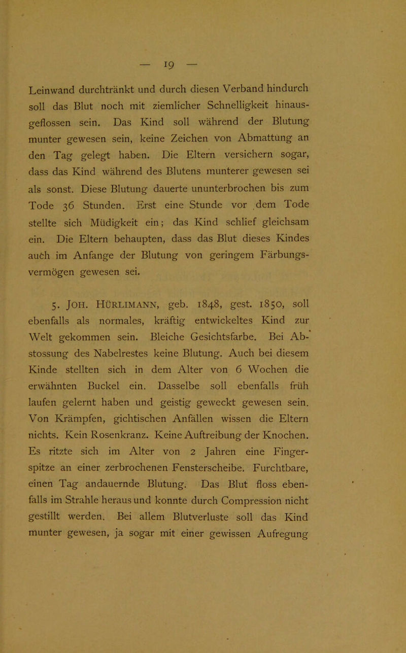 Leinwand durchtränkt und durch diesen Verband hindurch soll das Blut noch mit ziemlicher Schnelligkeit hinaus- geflossen sein. Das Kind soll während der Blutung munter gewesen sein, keine Zeichen von Abmattung an den Tag gelegt haben. Die Eltern versichern sogar, dass das Kind während des Blutens munterer gewesen sei als sonst. Diese Blutung dauerte ununterbrochen bis zum Tode 36 Stunden. Erst eine Stunde vor dem Tode stellte sich Müdigkeit ein; das Kind schlief gleichsam ein. Die Eltern behaupten, dass das Blut dieses Kindes auth im Anfänge der Blutung von geringem Färbungs- vermögen gewesen sei. 5. JOH. Hürlimann, geb. 1848, gest. 1850, soll ebenfalls als normales, kräftig entwickeltes Kind zur Welt gekommen sein. Bleiche Gesichtsfarbe. Bei Ab- stossung des Nabelrestes keine Blutung. Auch bei diesem Kinde stellten sich in dem Alter von 6 Wochen die erwähnten Buckel ein. Dasselbe soll ebenfalls früh laufen gelernt haben und geistig geweckt gewesen sein. Von Krämpfen, gichtischen Anfällen wissen die Eltern nichts. Kein Rosenkranz. Keine Auftreibung der Knochen. Es ritzte sich im Alter von 2 Jahren eine Finger- spitze an einer zerbrochenen Fensterscheibe, Furchtbare, einen Tag andauernde Blutung. Das Blut floss eben- falls im Strahle heraus und konnte durch Compression nicht gestillt werden. Bei allem Blutverluste soll das Kind munter gewesen, ja sogar mit einer gewissen Aufregung