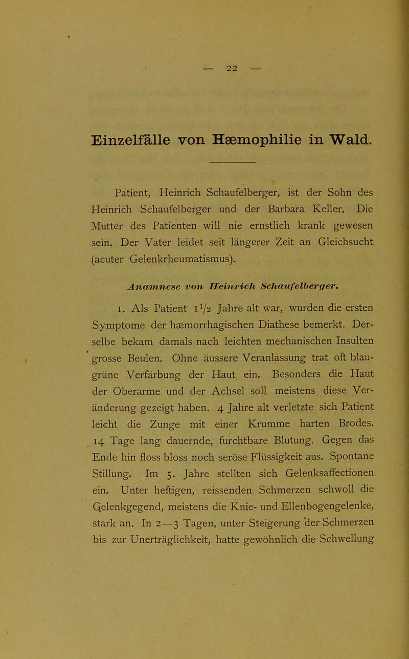 Einzelfälle von Haemophilie in Wald. Patient, Heinrich Schaufelberger, ist der Sohn des Heinrich Schaufelberger und der Barbara Keller. Die Mutter des Patienten will nie ernstlich krank gewesen sein. Der Vater leidet seit längerer Zeit an Gleichsucht (acuter Gelenkrheumatismus). Anamnese von Heinrich Schaufelherger. I. Als Patient H/2 Jahre alt war, wurden die ersten Symptome der haemorrhagischen Diathese bemerkt. Der- selbe bekam damals nach leichten mechanischen Insulten grosse Beulen. Ohne äussere Veranlassung trat oft blau- grüne Verfärbung der Haut ein. Besonders die Haut der Oberarme und der Achsel soll meistens diese Ver- änderung gezeigt haben. 4 Jahre alt verletzte sich Patient leicht die Zunge mit einer Krumme harten Brodes. 14 Tage lang dauernde, furchtbare Blutung. Gegen das Ende hin floss bloss noch seröse Flüssigkeit aus. Spontane Stillung. Im 5. Jahre stellten sich Gelenksaffectionen ein. Unter heftigen, reissenden Schmerzen schwoll die Qelenkgegend, meistens die Knie- und Ellenbogengelenke, stark an. In 2—3 Tagen, unter Steigerung 'der Schmerzen bis zur Unerträglichkeit, hatte gewöhnlich die Schwellung