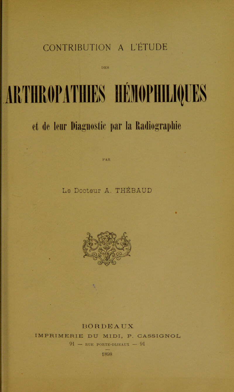 CONTRIBUTION A L’ÉTUDE DES et de leur Diagnostic par la Radiographie L.e Docteur A. THÉBAUD BORDEAUX IMPRIMERIE DU MIDI, P. CASSIGNOL 91 — RUE PORTE-DIJK AUX — 91 1898