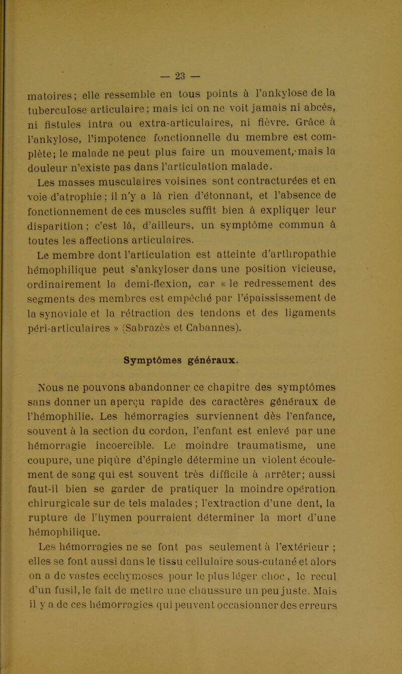 matoires; elle ressemble en tous points à l’ankylose de la tuberculose articulaire; mais ici on ne voit jamais ni abcès, ni fistules intra ou extra-articulaires, ni fièvre. Grâce à l’ankylose, l’impotence fonctionnelle du membre est com- plète; le malade ne peut plus faire un mouvement,-mais la douleur n’existe pas dans l’articulation malade. Les masses musculaires voisines sont contracturées et en voie d’atrophie ; il n’y a là rien d’étonnant, et l’absence de fonctionnement de ces muscles suffit bien à expliquer leur disparition ; c’est là, d'ailleurs, un symptôme commun à toutes les affections articulaires. Le membre dont l’articulation est atteinte d’artliropathie hémophilique peut s’ankyloser dans une position vicieuse, ordinairement la demi-flexion, car a le redressement des segments des membres est empêché par l’épaississement de la synoviale et la rétraction des tendons et des ligaments péri-articulaires » (Sabrazès et Cabannes). Symptômes généraux. Nous ne pouvons abandonner ce chapitre des symptômes sans donner un aperçu rapide des caractères généraux de l'hémophilie. Les hémorragies surviennent dès l’enfance, souvent à la section du cordon, l’enfant est enlevé par une hémorragie incoercible. Le moindre traumatisme, une coupure, une piqûre d’épingle détermine un violent écoule- ment de sang qui est souvent très difficile à arrêter; aussi faut-il bien se garder de pratiquer la moindre opération chirurgicale sur de tels malades ; l’extraction d’une dent, la rupture de l'hymen pourraient déterminer la mort d'une hémophilique. Les hémorragies ne se font pas seulement à l’extérieur ; elles se font aussi dans le tissu cellulaire sous-cutané et alors on a de vastes ecchymoses pour le plus léger choc , le recul d’un fusil, le fait de mettre une chaussure un peu juste. Mais il y a de ces hémorragies qui peuvent occasionner des erreurs