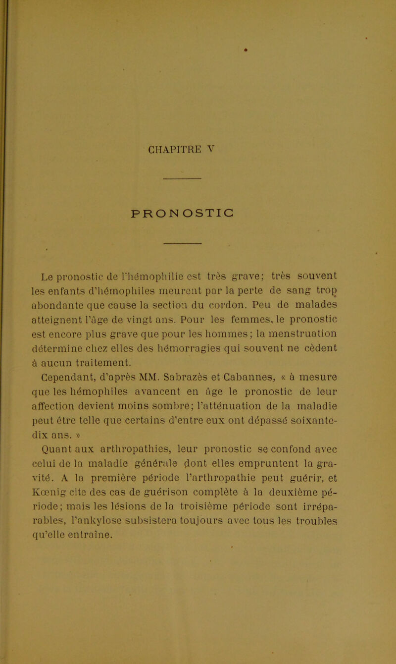 PRONOSTIC Le pronostic de l’hémophilie est très grave; très souvent les enfants d'hémophiles meurent par la perte de sang tro[) abondante que cause la section du cordon. Peu de malades atteignent l’âge de vingt ans. Pour les femmes, le pronostic est encore plus grave que pour les hommes; la menstruation détermine chez elles des hémorragies qui souvent ne cèdent à aucun traitement. Cependant, d’après MM. Sabrazès et Cabannes, « à mesure que les hémophiles avancent en âge le pronostic de leur affection devient moins sombre; l’atténuation de la maladie peut être telle que certains d’entre eux ont dépassé soixante- dix ans. » Quant aux arthropathies, leur pronostic se confond avec celui de la maladie générale dont elles empruntent la gra- vité. A la première période l’arthropathie peut guérir, et Kœnig cite des cas de guérison complète à la deuxième pé- riode; mais les lésions delà troisième période sont irrépa- rables, l’ankylose subsistera toujours avec tous les troubles qu’elle entraîne.