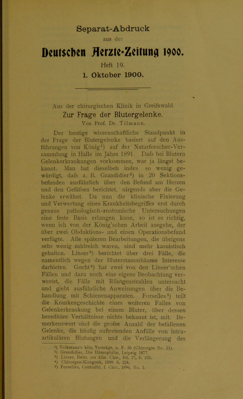 aus der Deutschen flerzte-Zeituna 1900. Heft 19. 1. Oktober 1900. Aus der chirurgischen Klinik in Greifswald. Zur Frage der Blutergelenke. Von Prof. Dr. Tilmann. Der heutige wissenschaftliche Standpunkt in der Frage der Blutergelenke basiert auf den Aus- führungen von König1) auf der Naturforscher-Ver- sammlung in Halle im Jahre 1891. Dafs bei Blutern Gelenkerkrankungen Vorkommen, war ja längst be- kannt. Man hat dieselbeh indes so wenig ge- würdigt, dafs z. B. Grandidier2) in 20 Sektions- befunden ausführlich über den Befund am Herzen und den Gefäfsen berichtet, nirgends aber die Ge- lenke erwähnt. Da nun die klinische Fixierung und Verwertung eines Krankheitsbegriffes erst durch genaue pathologisch-anatomische Untersuchungen eine feste Basis erlangen kann, so ist es richtig, wenn ich von der König’schen Arbeit ausgehe, der über zwei Obduktions- und einen Operationsbefund verfügte. Alle späteren Bearbeitungen, die übrigens sehr wenig zahlreich waren, sind mehr kasuistisch gehalten. Linser3) berichtet über drei Fälle, die namentlich wegen der Bluterstammbäume Interesse darbieten. Gocht4) hat zwei von den Linser’schen Fällen und dazu noch eine eigene Beobachtung ver- wertet, die Fälle mit Röntgenstrahlen untersucht und giebt ausführliche Anweisungen über die Be- handlung mit Schienenapparaten. Forselles5) teilt die Krankengeschichte eines weiteren Falles von Gelenkerkrankung bei einem Bluter, über dessen hereditäre Verhältnisse nichts bekannt ist, mit. Be- merkenswert sind die grofse Anzahl der befallenen Gelenke, die häufig auftretenden Anfälle von intra- artikulären Blutungen und die Verlängerung des *) Volkmann’s klin. Vorträge, n. F. 36 (Chirurgie No. 11). 2) Grandidier, Die Hämophilie, Leipzig 1877. 8) Linser, Beitr. zur klin. Chir., Bd. 17, S. 105. 4) Chirurgen-Kongrefs, 1899 S. 324.