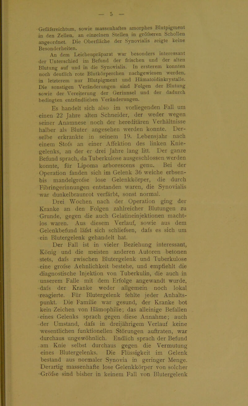 Gefäfsreichtum, sowie massenhaftes amorphes Blutpigment in den Zellen, an einzelnen Stellen in gröfseren Schollen angeordnet. Die Oberfläche der Synovialis zeigte keine Besonderheiten. An dem Leichenpräparat war besonders interessant der Unterschied im Befund der frischen und der alten Blutung auf und in die Synovialis. In ersterem konnten noch deutlich rote Blutkflrperchen nachgewiesen werden, in letzterem nur Blutpigment und Hämatoidinkrystalle. Die sonstigen Veränderungen sind Folgen der Blutung sowie der Vereiterung der Gerinnsel und der dadurch bedingten entzündlichen Veränderungen. Es handelt sich also im vorliegenden Fall um einen 22 Jahre alten Schneider, der weder wegen seiner Anamnese noch der hereditären V erhältnisse halber als Bluter angesehen werden konnte. Der- selbe erkrankte in seinem 19. Lebensjahr nach einem Stofs an einer Affektion des linken Knie- gelenks, an der er drei Jahre lang litt. Der ganze Befund sprach, da Tuberkulose ausgeschlossen werden konnte, für Lipoma arborescens genu. Bei der Operation fanden sich im Gelenk 36 weiche erbsen- bis mandelgrofse lose Gelenkkörper, die durch Fibringerinnungen entstanden waren, die Synovialis war dunkelbraunrot verfärbt, sonst normal. Drei Wochen nach der Operation ging der Kranke an den Folgen zahlreicher Blutungen zu Grunde, gegen die auch Gelatineinjektionen macht- los waren. Aus diesem Verlauf, sowie aus dem Gelenkbefund läfst sich schliefsen, dals es sich um ein Blutergelenk gehandelt hat. Der Fall ist in vieler Beziehung interessant, König und die meisten anderen Autoren betonen stets, dafs zwischen Blutergelenk und Tuberkulose eine grofse Aehnlichkeit bestehe, und empfiehlt die •diagnostische Injektion von Tuberkulin, die auch in unserem Falle mit dem Erfolge angewandt wurde, dafs der Kranke weder allgemein noch lokal reagierte. Für Blutergelenk fehlte jeder Anhalts- punkt. Die Familie war gesund, der Kranke bot kein Zeichen von Hämophilie; das alleinige Befallen eines Gelenks sprach gegen diese Annahme; auch der Umstand, dafs in dreijährigem Verlauf keine wesentlichen funktionellen Störungen auftraten, war durchaus ungewöhnlich. Endlich sprach der Befund am Knie selbst durchaus gegen die Vermutung eines Blutergelenks. Die Flüssigkeit im Gelenk bestand aus normaler Synovia in geringer Menge. Derartig massenhafte lose Gelenkkörper von solcher Gröfse sind bisher in keinem Fall von Blutergelenk