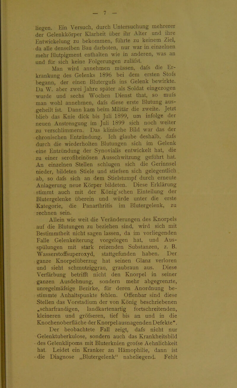 liegen. Ein Versuch, durch Untersuchung mehrerer der Gelenkkörper Klarheit über ihr Alter und ihre Entwickelung zu bekommen, führte zu keinem Ziel, da alle denselben Bau darboten, nur war in einzelnen mehr Blutpigment enthalten wie in anderen, was an und für sich keine Folgerungen zuläfst. Man wird annehmen müssen, dafs die Er- krankung des Gelenks 1896 bei dem ersten Stofs begann, der einen Blutergufs ins Gelenk bewirkte. Da W. aber zwei Jahre später als Soldat eingezogen wurde und sechs Wochen Dienst that, so muls man wohl annehmen, dafs diese erste Blutung aus- .geheilt ist. Dann kam beim Militär die zweite. Jetzt blieb das Knie dick bis Juli 1899, um infolge der neuen Anstrengung im Juli 1899 sich noch weiter zu verschlimmern. Das klinische Bild war das der chronischen Entzündung. Ich glaube deshalb, dafs durch die wiederholten Blutungen sich im Gelenk eine Entzündung der Synovialis entwickelt hat, die zu einer serofibrinösen Ausschwitzung geführt hat. An einzelnen Stellen schlugen sich die Gerinnsel nieder, bildeten Stiele und stiefsen sich gelegentlich ab, so dafs sich an dem Stielstumpf durch erneute Anlagerung neue Körper bildeten. Diese Erklärung stimmt auch mit der König’schen Einteilung der Blutergelenke überein und wrürde unter die erste Kategorie, die Panarthritis im Blutergelenk, zu rechnen sein. Allein wie weit die Veränderungen des Knorpels auf die Blutungen zu beziehen sind, wird sich mit Bestimmtheit nicht sagen lassen, da im vorliegenden Falle Gelenkeiterung Vorgelegen hat, und Aus- spülungen mit stark reizenden Substanzen, z. B. Wasserstoffsuperoxyd, stattgefunden haben. Der ganze Knorpelüberzug hat seinen Glanz verloren und sieht schmutziggrau, graubraun aus. Diese Verfärbung betrifft nicht den Knorpel in seiner ganzen Ausdehnung, sondern mehr abgegrenzte, unregelmäfsige Bezirke, für deren Anordnung be- stimmte Anhaltspunkte fehlen. Offenbar sind diese Stellen das Vorstadium der von König beschriebenen „scharfrandigen, landkartenartig fortschreitenden, kleineren und gröfseren, tief bis an und in die Knochenoberfläche der Knorpel ausnagenden Defekte“. Der beobachtete Fall zeigt, dafs nicht nur Gelenktuberkulose, sondern auch das Krankheitsbild ■ des Gelenklipoms mit Bluterknien grofse Aehnlichkeit hat. Leidet ein Kranker an Hämophilie, dann ist • die Diagnose „Blutergelenk“ naheliegend. Fehlt
