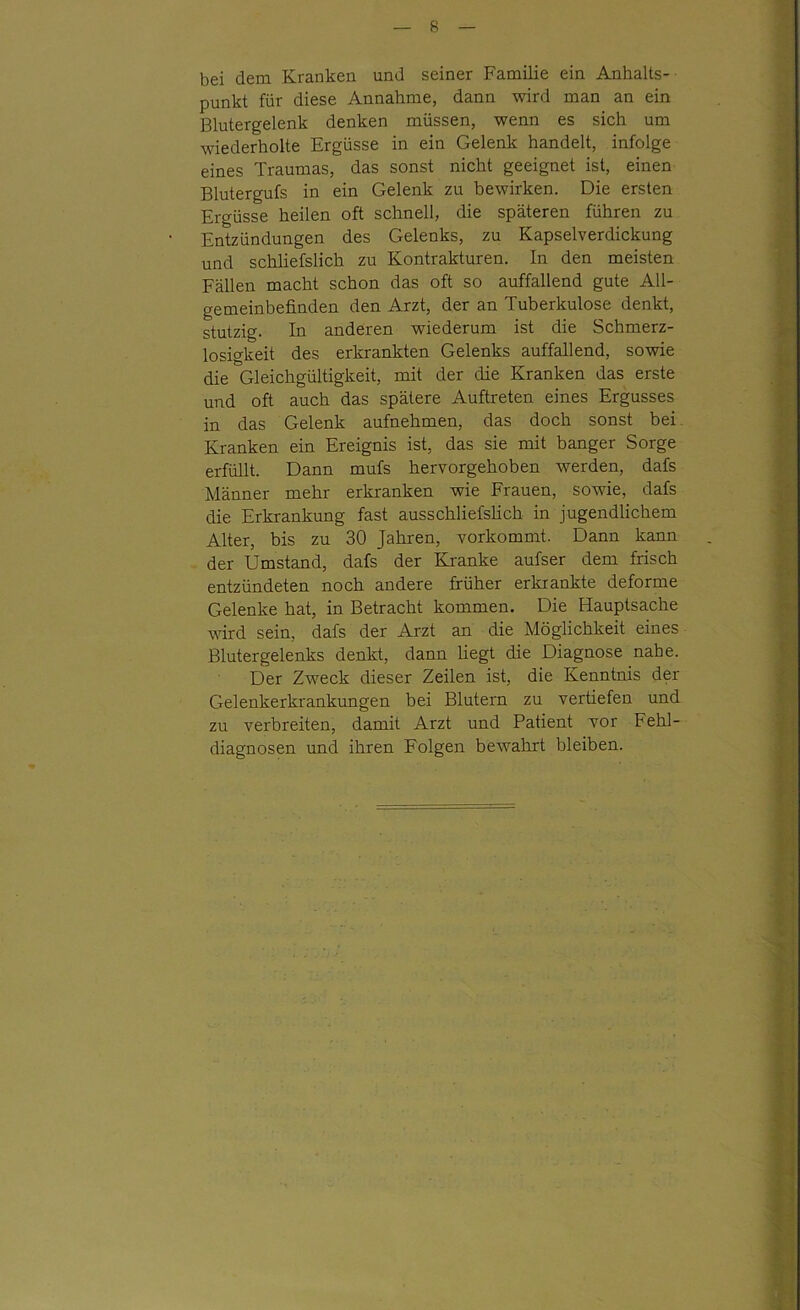 bei dem Kranken und seiner Familie ein Anhalts- punkt für diese Annahme, dann wird man an ein Blutergelenk denken müssen, wenn es sich um wiederholte Ergüsse in ein Gelenk handelt, infolge eines Traumas, das sonst nicht geeignet ist, einen Blutergufs in ein Gelenk zu bewirken. Die ersten Ergüsse heilen oft schnell, die späteren führen zu Entzündungen des Gelenks, zu Kapselverdickung und schliefslich zu Kontrakturen. In den meisten Fällen macht schon das oft so auffallend gute All- gemeinbefinden den Arzt, der an Tuberkulose denkt, stutzig. In anderen wiederum ist die Schmerz- losigkeit des erkrankten Gelenks auffallend, sowie die Gleichgültigkeit, mit der die Kranken das erste und oft auch das spätere Auftreten eines Ergusses in das Gelenk aufnehmen, das doch sonst bei Kranken ein Ereignis ist, das sie mit banger Sorge erfüllt. Dann mufs hervorgehoben werden, dafs Männer mehr erkranken wie Frauen, sowie, dafs die Erkrankung fast ausschliefshch in jugendlichem Alter, bis zu 30 Jahren, vorkommt. Dann kann der Umstand, dafs der Kranke aufser dem frisch entzündeten noch andere früher erkrankte deforme Gelenke hat, in Betracht kommen. Die Hauptsache wird sein, dafs der Arzt an die Möglichkeit eines Blutergelenks denkt, dann liegt die Diagnose nahe. Der Zweck dieser Zeilen ist, die Kenntnis der Gelenkerkrankungen bei Blutern zu vertiefen und zu verbreiten, damit Arzt und Patient vor Fehl- diagnosen und ihren Folgen bewahrt bleiben.
