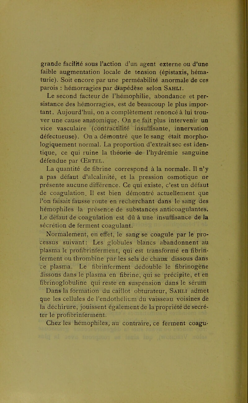 grande facilité sous l’action d’un agent externe ou d’une faible augmentation locale de tension (épistaxis, héma- turie). Soit encore par une perméabilité anormale de ces parois : hémorragies par diapédèse selon Sahli. Le second facteur de l’hémophilie, abondance et per- sistance des hémorragies, est de beaucoup le plus impor- tant. Aujourd’hui, on a complètement renoncé à lui trou- ver une cause anatomique. On ne fait plus intervenir un vice vasculaire (contractilité insuffisante, innervation défectueuse). On a démontré que le sang était morpho- logiquement normal. La proportion d’extrait sec est iden- tique, ce qui ruine la théorie de l’hydrémie sanguine défendue par Œrtel. La quantité de fibrine correspond à la normale. Il n’y a pas défaut d’alcalinité, et la pression osmotique ne présente aucune différence. Ce qui existe, c’est un défaut de coagulation. Il est bien démontré actuellement que l’on faisait fausse route en recherchant dans le sang des hémophiles la présence de substances anticoagulantes. Le défaut de coagulation est dû à une insuffisance de la sécrétion de ferment coagulant. Normalement, en effet, le sang se coagule par le pro- cessus suivant: Les globules blancs abandonnent au plasma le profibrinferment, qui est transformé en fibrin- ferment ou thrombine par les sels de chaux dissous dans ce plasma. Le tibrinferment dédouble le fibrinogène dissous dans le plasma en fibrine, qui se précipite, et en fîbrinoglobuline qui reste en suspension dans le sérum Dans la formation du caillot obturateur, Sahli admet que les cellules de l’endothélium du vaisseau voisines de la déchirure, jouissent également de la propriété de secré- ter le profibrinferment. Chez les hémophiles, au contraire, ce ferment coagu-