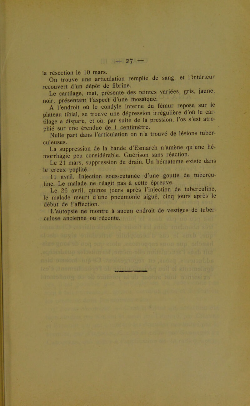 la résection le 10 mars. On trouve une articulation remplie de sang, et i intérieur recouvert d’un dépôt de fibrine. Le cartilage, mat, présente des teintes variées, gris, jaune, noir, présentant l’aspect d’une mosaïque. A l’endroit où le condyle interne du fémur repose sur le plateau tibial, se trouve une dépression irrégulière d’où le car- tilage a disparu, et où, par suite de la pression, l’os s’est atro- phié sur une étendue de 1 centimètre. Nulle part dans l’articulation on n’a trouvé de lésions tuber- culeuses. La suppression de la bande d’Esmarch n’amène qu’une hé- morrhagie peu considérable. Guérison sans réaction. Le 21 mars, suppression du drain. Un hématome existe dans le creux poplité. 11 avril. Injection sous-cutanée d’une goutte de tubercu- line. Le malade ne réagit pas à cette épreuve. Le 26 avril, quinze jours après l’injection de tuberculine, le malade meurt d’une pneumonie aiguë, cinq jours après le début de l’affection. L’autopsie ne montre à aucun endroit de vestiges de tuber- culose ancienne ou récente.