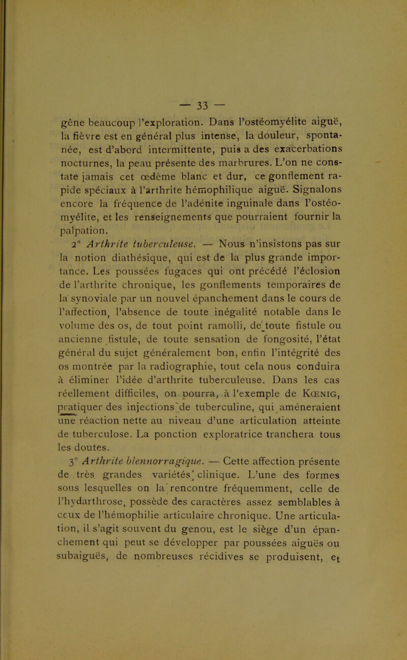 gêne beaucoup l’exploration. Dans l’ostéomyélite aiguë, la fièvre est en général plus intense, la douleur, sponta- née, est d’abord intermittente, puis a des exacerbations nocturnes, la peau présente des marbrures. L’on ne cons- tate jamais cet œdème blanc et dur, ce gonflement ra- pide spéciaux à l’arthrite hémophilique aiguë. Signalons encore la fréquence de l’adénite inguinale dans l’ostéo- myélite, et les renseignements que pourraient fournir la palpation, 2” Arthrite tuberculeuse. — Nous n’insistons pas sur la notion diathésique, qui est de la plus grande impor- tance. Les poussées fugaces qui ont précédé l’éclosion de l’arthrite chronique, les gonflements temporaires de la synoviale par un nouvel épanchement dans le cours de l’aflection, l’absence de toute inégalité notable dans le volume des os, de tout point ramolli, de'^toute fistule ou ancienne fistule, de toute sensation de fongosité, l’état général du sujet généralement bon, enfin l’intégrité des os montrée par la radiographie, tout cela nous conduira à éliminer l’idée d’arthrite tuberculeuse. Dans les cas réellement difficiles, on pourra, à l’exemple de Kœnig, pratiquer des injectionsjde tuberculine, qui amèneraient une réaction nette au niveau d’une articulation atteinte de tuberculose. La ponction exploratrice tranchera tous les doutes. 3° Arthrite blennorragique. — Cette affection présente de très grandes variétés] clinique. L’une des formes sous lesquelles on la] rencontre fréquemment, celle de l’hydarthrose, possède des caractères assez semblables à ceux de l’hémophilie articulaire chronique. Une articula- tion, il s’agit souvent du genou, est le siège d’un épan- chement qui peut se développer par poussées aiguës ou subaiguës, de nombreuses récidives se produisent, et