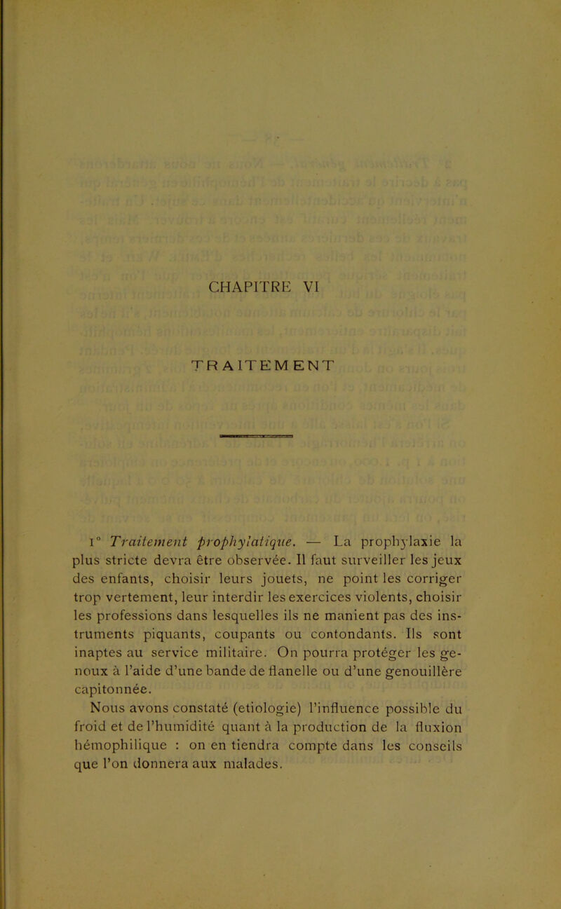 TRAITEMENT 1° Traiiement prophytaUqiie. — La prophylaxie la plus stricte devra être observée. Il faut surveiller les jeux des enfants, choisir leurs jouets, ne point les corriger trop vertement, leur interdir les exercices violents, choisir les professions dans lesquelles ils ne manient pas des ins- truments piquants, coupants ou contondants. Ils sont inaptes au service militaire. On pourra protéger les ge- noux à l’aide d’une bande de flanelle ou d’une genouillère capitonnée. Nous avons constaté (etiologie) l’influence possible du froid et de l’humidité quant à la production de la fluxion hémophilique : on en tiendra compte dans les conseils que l’on donnera aux malades.