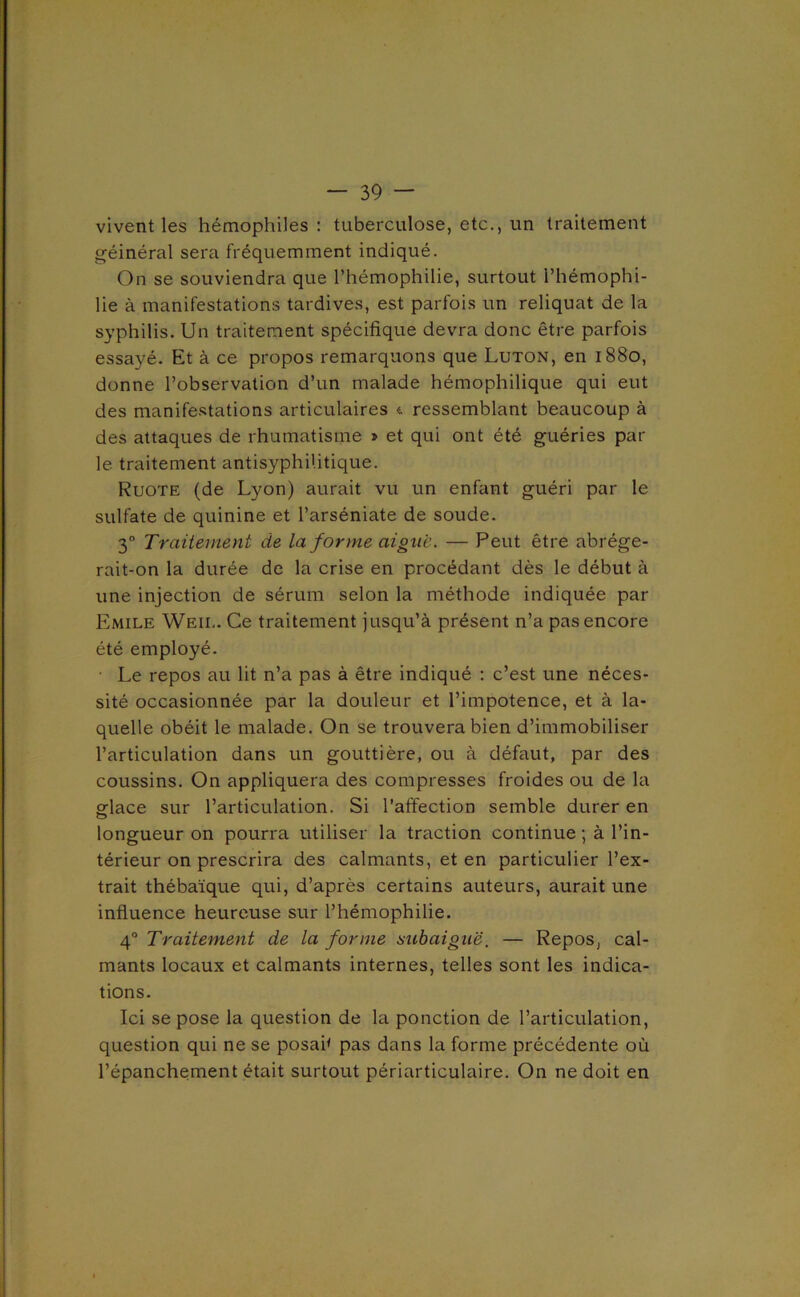 vivent les hémophiles: tuberculose, etc., un traitement géinéral sera fréquemment indiqué. On se souviendra que l’hémophilie, surtout l’hémophi- lie à manifestations tardives, est parfois un reliquat de la syphilis. Un traitement spécifique devra donc être parfois essayé. Et à ce propos remarquons que Luton, en 1880, donne l’observation d’un malade hémophilique qui eut des manife.stations articulaires <. ressemblant beaucoup à des attaques de rhumatisme » et qui ont été guéries par le traitement antisyphilitique. Ruote (de Lyon) aurait vu un enfant guéri par le sulfate de quinine et l’arséniate de soude. 3° Traitement de la forme aigue. — Peut être abrége- rait-on la durée de la crise en procédant dès le début à une injection de sérum selon la méthode indiquée par Emile Weil. Ce traitement jusqu’à présent n’a pas encore été employé. • Le repos au lit n’a pas à être indiqué : c’est une néces- sité occasionnée par la douleur et l’impotence, et à la- quelle obéit le malade. On se trouvera bien d’immobiliser l’articulation dans un gouttière, ou à défaut, par des coussins. On appliquera des compresses froides ou de la fflace sur l’articulation. Si l’affection semble durer en longueur on pourra utiliser la traction continue ; à l’in- térieur on prescrira des calmants, et en particulier l’ex- trait thébaïque qui, d’après certains auteurs, aurait une influence heureuse sur l’hémophilie. 4° Traitement de la forme atibaiguë. — Repos, cal- mants locaux et calmants internes, telles sont les indica- tions. Ici se pose la question de la ponction de l’articulation, question qui ne se posai* pas dans la forme précédente où l’épanchement était surtout périarticulaire. On ne doit en