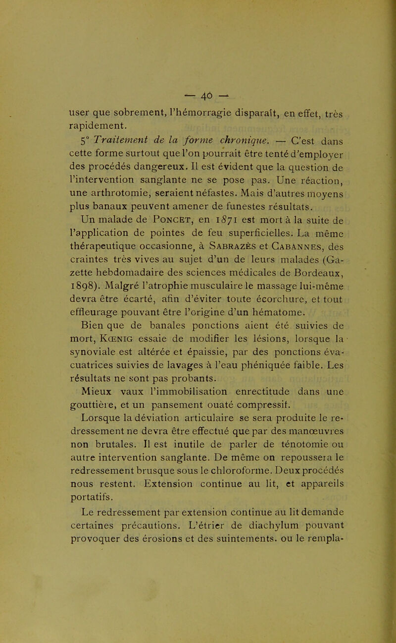 — 4Ô - user que sobrement, l’hémorragie disparaît, en effet, très rapidement, 5 Traitement de la forme chronique. — C’est dans cette forme surtout que l’on poun'ait être tenté d’employer des procédés dangereux. Il est évident que la question de l’intervention sanglante ne se pose pas. Une réaction, une arthrotomie, seraient néfastes. Mais d’autres moyens plus banaux peuvent amener de funestes résultats. Un malade de Poncet, en i8yi est mort à la suite de l’application de pointes de feu superficielles. La même thérapeutique occasionne, à Sabrazès et Cabannes, des craintes très vives au sujet d’un de leurs malades (Ga- zette hebdomadaire des sciences médicales de Bordeaux, 1898). Malgré l’atrophie musculaire le massage lui-même devra être écarté, afin d’éviter toute écorchure, et tout effleurage pouvant être l’origine d’un hématome. Bien que de banales ponctions aient été suivies de mort, Kœnig essaie de modifier les lésions, lorsque la synoviale est altérée et épaissie, par des ponctions éva- cuatrices suivies de lavages à l’eau phéniquée faible. Les résultats ne sont pas probants. Mieux vaux l’immobilisation enrectitude dans une gouttière, et un pansement ouaté compressif. Lorsque la déviation articulaire se sera produite le re- dressement ne devra être effectué que par des manœuvres non brutales. Il est inutile de parler de ténotomie ou autre intervention sanglante. De même on repoussera le redressement brusque sous le chloroforme. Deux procédés nous restent. Extension continue au lit, et appareils portatifs. Le redressement par extension continue au lit demande certaines précautions. L’étrier de diachylum pouvant provoquer des érosions et des suintements, ou le rempla-