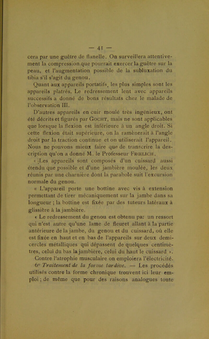 cera par une guêtre de flanelle. On surveillera attentive- ment la compression que pourrait exercer la guêtre sur la peau, et l’augmentation possible de la subluxation du tibia s’il s’agit du genou. Quant aux appareils portatifs^ les plus simples sont les appareils plâtrés. Le redressement lent avec appareils successifs a donné de bons résultats chez le malade de l’observation III. D’autres appareils en cuir moulé très ingénieux, ont été décrits et figurés par Gocht, mais ne sont applicables que lorsque la flexion est inférieure à un angle droit. Si cette flexion était supérieure, on la ramènerait à l’angle droit par la traction continue et on utiliserait l’appareil. Nous ne pouvons mieux faire que de transcrire la des- cription qu’on a donné M. le Professeur Frœlich. « ILes appareils sont composés d’un cuissard aussi étendu que possible et d’une jambière moulée, les deux réunis par une charnière dont la parabole suit l’excursion normale du genou. « L’appareil porte une bottine avec vis à extension permettant de tirer mécaniquement sur la jambe dans sa longueur ; la bottine est fixée par des tuteurs latéraux à glissière à la jambière. € Le redressement du genou est obtenu par un ressort qui n’est autre qu’une lame de fleuret allant à la partie antérieure de la jambe, du genou et du cuissard, où elle est fixée en haut et en bas de l’appareils sur deux demi- cercles métalliques qui dépassent de quelques centimè- tres, celui du bas la jambière, celui du haut le cuissard ». Contre l’atrophie musculaire on emploiera l’électricité. 6° Traitement de la forme tardive. — Les procédés utilisés contre la forme chronique trouvent ici leur em- ploi ; de même que pour des raisons analogues toute