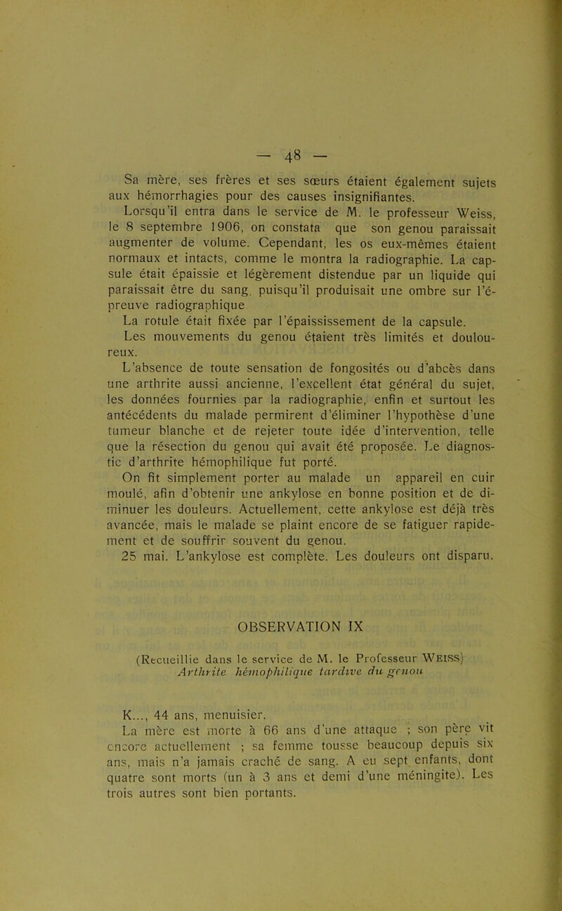 Sa mère, ses frères et ses sœurs étaient également sujets aux hémorrhagies pour des causes insignifiantes. Lorsqu’il entra dans le service de M. le professeur Weiss, le 8 septembre 1906, on constata que son genou paraissait augmenter de volume. Cependant, les os eux-mêmes étaient normaux et intacts, comme le montra la radiographie. La cap- sule était épaissie et légèrement distendue par un liquide qui paraissait être du sang, puisqu’il produisait une ombre sur l’é- preuve radiographique La rotule était fixée par l’épaississement de la capsule. Les mouvements du genou étaient très limités et doulou- reux. L’absence de toute sensation de fongosités ou d’abcès dans une arthrite aussi ancienne, l’excellent état général du sujet, les données fournies par la radiographie, enfin et surtout les antécédents du malade permirent d’éliminer l’hypothèse d’une tumeur blanche et de rejeter toute idée d’intervention, telle que la résection du genou qui avait été proposée. Le diagnos- tic d’arthrite hémophilique fut porté. On fit simplement porter au malade un appareil en cuir moulé, afin d’obtenir une ankylosé en bonne position et de di- minuer les douleurs. Actuellement,, cette ankylosé est déjà très avancée, mais le malade se plaint encore de se fatiguer rapide- ment et de souffrir souvent du genou. 25 mai. L’ankylose est complète. Les douleurs ont disparu. OBSERVATION IX (Recueillie dans le service de M. le Professeur Weiss) Arthrite hémophilique tardive du genou K..., 44 ans, menuisier. La mère est morte à 66 ans d’une attaque ; son père vit encore actuellement ; sa femme tousse beaucoup depuis six ans, mais n’a jamais craché de sang. A eu sept enfants, dont quatre sont morts (un à 3 ans et demi d’une méningite). Les trois autres sont bien portants.