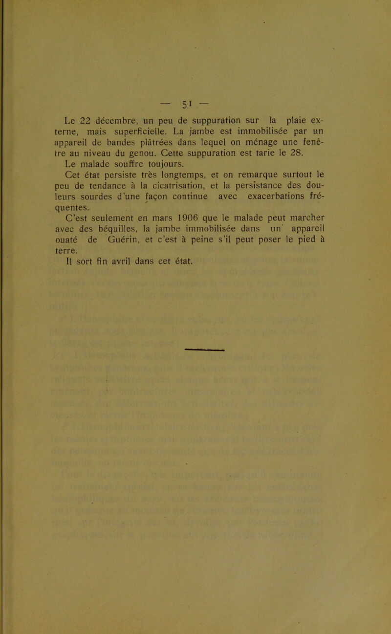 Le 22 décembre, un peu de suppuration sur la plaie ex- terne, mais superficielle. La jambe est immobilisée par un appareil de bandes plâtrées dans lequel on ménage une fenê- tre au niveau du genou. Cette suppuration est tarie le 28. Le malade souffre toujours. Cet état persiste très longtemps, et on remarque surtout le peu de tendance à la cicatrisation, et la persistance des dou- leurs sourdes d’une façon continue avec exacerbations fré- quentes. C’est seulement en mars 1906 que le malade peut marcher avec des béquilles, la jambe immobilisée dans un' appareil ouaté de Guérin, et c’est à peine s’il peut poser le pied à terre. H sort fin avril dans cet état.