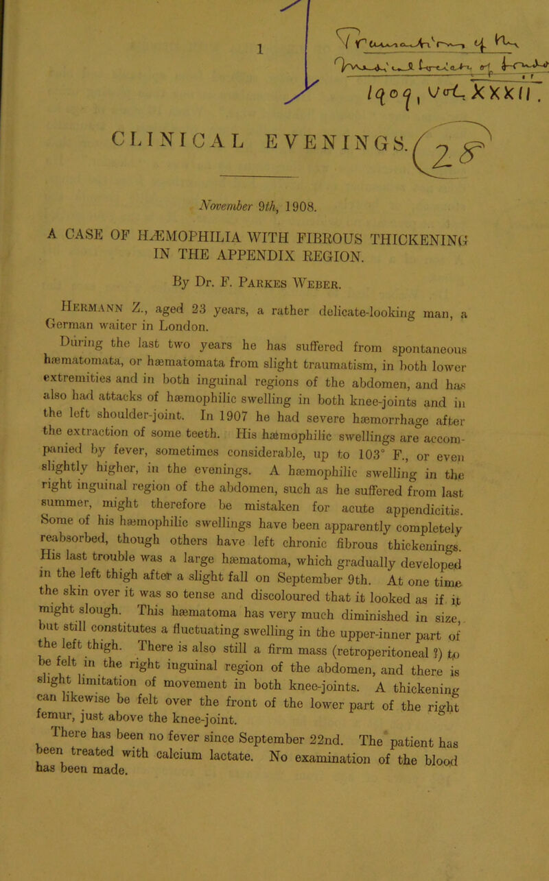 CLINICAL / Y° o^i'rv—i rh^^X U~Uo^ <r| i-O-J-i , V(rLXXXII EVENINGS. November 9th, 1908. A CASE OF HEMOPHILIA WITH FIBROUS THICKENING IN THE APPENDIX REGION. By Dr. F. Parkes Weber. ( Hermann Z., aged 23 years, a rather delicate-looking man, a German waiter in London. During the last two years he has suffered from spontaneous haematomata, or haematomata from slight traumatism, in both lower extremities and in both inguinal regions of the abdomen, and has also had attacks of haimophilic swelling in both knee-joints and in the left shoulder-joint. In 1907 he had severe haemorrhage after the extraction of some teeth. His hatmophilic swellings are accom- panied by fever, sometimes considerable, up to 103° F., or even slightly higher, in the evenings. A hsemophilic swelling in the right inguinal region of the abdomen, such as he suffered from last summer, might therefore be mistaken for acute appendicitis. Horae of his hamiophilic swellings have been apparently completely reabsorbed, though others have left chronic fibrous thickenings. His last trouble was a large hematoma, which gradually developed in the left thigh after a slight fall on September 9th. At one time the skin over it was so tense and discoloured that it looked as if it might slough. This hasmatoma has very much diminished in size, mt still constitutes a fluctuating swelling in the upper-inner part of t e eft thigh. There is also still a firm mass (retroperitoneal ?) tp be felt in the right inguinal region of the abdomen, and there is slight limitation of movement in both knee-joints. A thickening can likewise be felt over the front of the lower part of the right femur, just above the knee-joint. There has been no fever since September 22nd. The patient has been treated with calcium lactate. No examination of the blood nas been made.