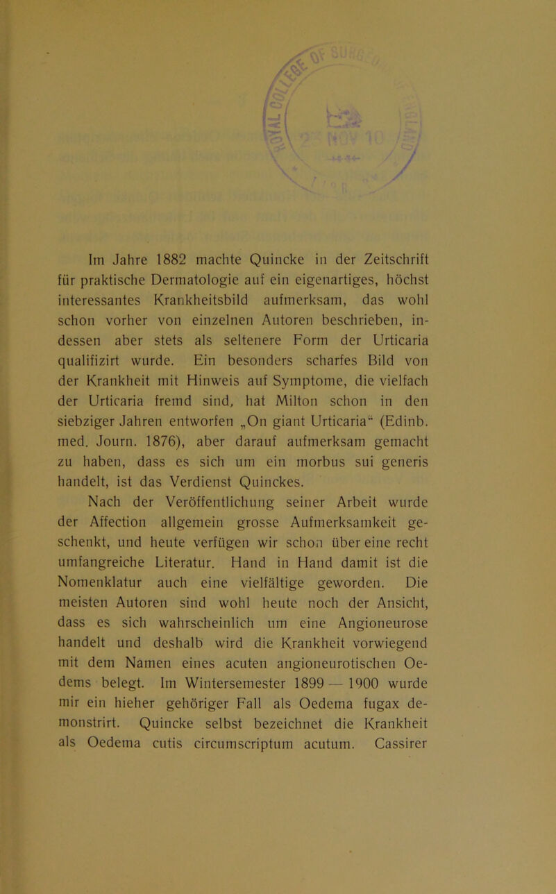 Im Jahre 1882 machte Quincke in der Zeitschrift für praktische Dermatologie auf ein eigenartiges, höchst interessantes Krankheitsbild aufmerksam, das wohl schon vorher von einzelnen Autoren beschrieben, in- dessen aber stets als seltenere Form der Urticaria qualifizirt wurde. Ein besonders scharfes Bild von der Krankheit mit Hinweis auf Symptome, die vielfach der Urticaria fremd sind, hat Milton schon in den siebziger Jahren entworfen „On giant Urticaria“ (Edinb. med. Journ. 1876), aber darauf aufmerksam gemacht zu haben, dass es sich um ein morbus sui generis handelt, ist das Verdienst Quinckes. Nach der Veröffentlichung seiner Arbeit wurde der Affection allgemein grosse Aufmerksamkeit ge- schenkt, und heute verfügen wir schon über eine recht umfangreiche Literatur. Hand in Hand damit ist die Nomenklatur auch eine vielfältige geworden. Die meisten Autoren sind wohl heute noch der Ansicht, dass es sich wahrscheinlich um eine Angioneurose handelt und deshalb wird die Krankheit vorwiegend mit dem Namen eines acuten angioneurotischen Oe- dems belegt. Im Wintersemester 1899 — 1900 wurde mir ein hieher gehöriger Fall als Oedema fugax de- monstrirt. Quincke selbst bezeichnet die Krankheit als Oedema cutis circumscriptum acutum. Cassirer