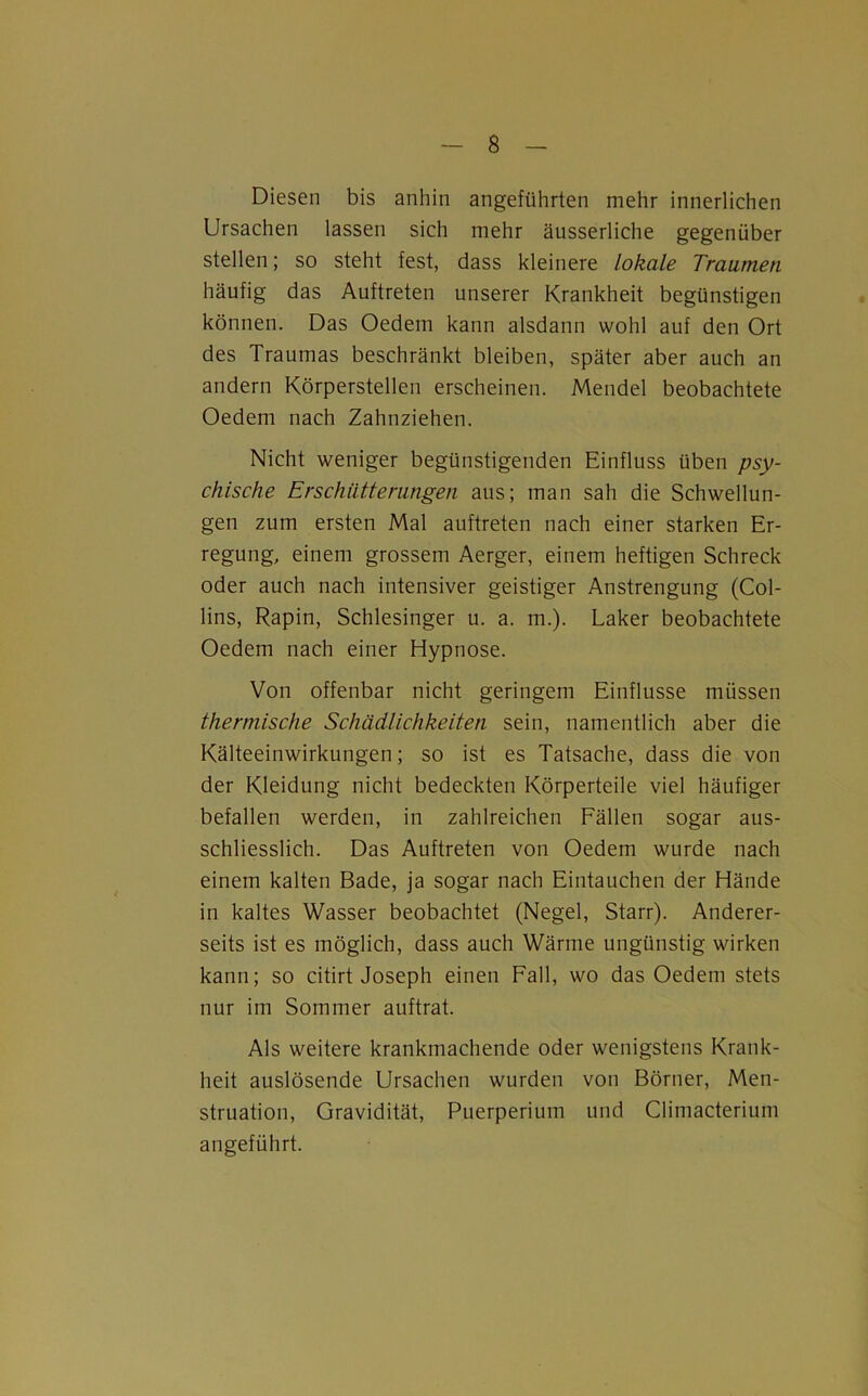 Diesen bis anhin angeführten mehr innerlichen Ursachen lassen sich mehr äusserliche gegenüber stellen; so steht fest, dass kleinere lokale Traumen häufig das Auftreten unserer Krankheit begünstigen können. Das Oedem kann alsdann wohl auf den Ort des Traumas beschränkt bleiben, später aber auch an andern Körperstellen erscheinen. Mendel beobachtete Oedem nach Zahnziehen. Nicht weniger begünstigenden Einfluss üben psy- chische Erschütterungen aus; man sah die Schwellun- gen zum ersten Mal auftreten nach einer starken Er- regung, einem grossem Aerger, einem heftigen Schreck oder auch nach intensiver geistiger Anstrengung (Col- lins, Rapin, Schlesinger u. a. m.). Laker beobachtete Oedem nach einer Hypnose. Von offenbar nicht geringem Einflüsse müssen thermische Schädlichkeiten sein, namentlich aber die Kälteeinwirkungen; so ist es Tatsache, dass die von der Kleidung nicht bedeckten Körperteile viel häufiger befallen werden, in zahlreichen Fällen sogar aus- schliesslich. Das Auftreten von Oedem wurde nach einem kalten Bade, ja sogar nach Eintauchen der Hände in kaltes Wasser beobachtet (Negel, Starr). Anderer- seits ist es möglich, dass auch Wärme ungünstig wirken kann; so citirt Joseph einen Fall, wo das Oedem stets nur im Sommer auftrat. Als weitere krankmachende oder wenigstens Krank- heit auslösende Ursachen wurden von Börner, Men- struation, Gravidität, Puerperium und Climacterium angeführt.