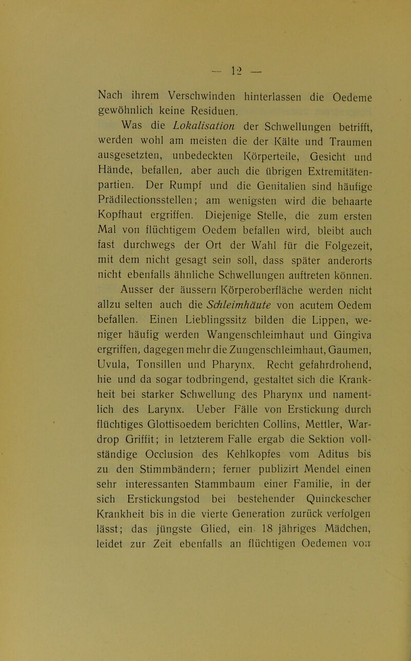 Nach ihrem Verschwinden hinterlassen die Oedeme gewöhnlich keine Residuen. Was die Lokalisation der Schwellungen betrifft, werden wohl am meisten die der Kälte und Traumen ausgesetzten, unbedeckten Körperteile, Gesicht und Hände, befallen, aber auch die übrigen Extremitäten- partien. Der Rumpf und die Genitalien sind häufige Prädilectionsstellen; am wenigsten wird die behaarte Kopfhaut ergriffen. Diejenige Stelle, die zum ersten Mal von flüchtigem Oedem befallen wird, bleibt auch fast durchwegs der Ort der Wahl für die Folgezeit, mit dem nicht gesagt sein soll, dass später anderorts nicht ebenfalls ähnliche Schwellungen auftreten können. Ausser der äussern Körperoberfläche werden nicht allzu selten auch die Schleimhäute von acutem Oedem befallen. Einen Lieblingssitz bilden die Lippen, we- niger häufig werden Wangenschleimhaut und Gingiva ergriffen, dagegen mehr die Zungenschleimhaut, Gaumen, Uvula, Tonsillen und Pharynx. Recht gefahrdrohend, hie und da sogar todbringend, gestaltet sich die Krank- heit bei starker Schwellung des Pharynx und nament- lich des Larynx. Ueber Fälle von Erstickung durch flüchtiges Glottisoedem berichten Collins, Mettler, War- drop Griffit; in letzterem Falle ergab die Sektion voll- ständige Occlusion des Kehlkopfes vom Aditus bis zu den Stimmbändern; ferner publizirt Mendel einen sehr interessanten Stammbaum einer Familie, in der sich Erstickungstod bei bestehender Quinckescher Krankheit bis in die vierte Generation zurück verfolgen lässt; das jüngste Glied, ein 18 jähriges Mädchen, leidet zur Zeit ebenfalls an flüchtigen Oedemen von