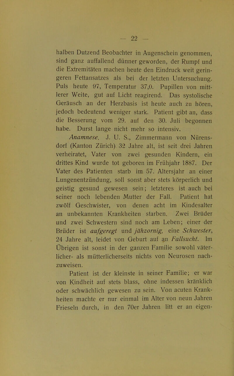 halben Dutzend Beobachter in Augenschein genommen, sind ganz auffallend dünner geworden, der Rumpf und die Extremitäten machen heute den Eindruck weit gerin- geren Fettansatzes als bei der letzten Untersuchung. Puls heute 97, Temperatur 37,0. Pupillen von mitt- lerer Weite, gut auf Licht reagirend. Das systolische Geräusch an der Herzbasis ist heute auch zu hören, jedoch bedeutend weniger stark. Patient gibt an, dass die Besserung vom 29. auf den 30. Juli begonnen habe. Durst lange nicht mehr so intensiv. Anamnese. J. U. S., Zimmermann von Nürens- dorf (Kanton Zürich) 32 Jahre alt, ist seit drei Jahren verheiratet, Vater von zwei gesunden Kindern, ein drittes Kind wurde tot geboren im Frühjahr 1887. Der Vater des Patienten starb im 57. Altersjahr an einer Lungenentzündung, soll sonst aber stets körperlich und geistig gesund gewesen sein; letzteres ist auch bei seiner noch lebenden Mutter der Fall. Patient hat zwölf Geschwister, von denen acht im Kindesalter an unbekannten Krankheiten starben. Zwei Brüder und zwei Schwestern sind noch am Leben; einer der Brüder ist aufgeregt und jähzornig, eine Schwester, 24 Jahre alt, leidet von Geburt auf an Fallsucht. Im Übrigen ist sonst in der ganzen Familie sowohl väter- licher- als mütterlicherseits nichts von Neurosen nach- zuweisen. Patient ist der kleinste in seiner Familie; er war von Kindheit auf stets blass, ohne indessen kränklich oder schwächlich gewesen zu sein. Von acuten Krank- heiten machte er nur einmal im Alter von neun Jahren Frieseln durch, in den 70er Jahren litt er an eigen-
