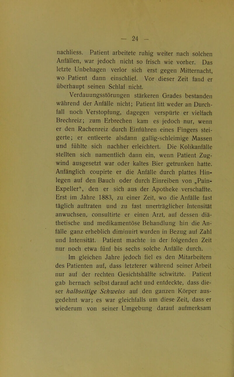 nachliess. Patient arbeitete ruhig weiter nach solchen Anfällen, war jedoch nicht so frisch wie vorher. Das letzte Unbehagen verlor sich erst gegen Mitternacht, wo Patient dann einschlief. Vor dieser Zeit fand er überhaupt seinen Schlaf nicht. Verdauungsstörungen stärkeren Grades bestanden während der Anfälle nicht; Patient litt weder an Durch- fall noch Verstopfung, dagegen verspürte er vielfach Brechreiz; zum Erbrechen kam es jedoch nur, wenn er den Rachenreiz durch Einführen eines Fingers stei- gerte; er entleerte alsdann gallig-schleimige Massen und fühlte sich nachher erleichtert. Die Kolikanfälle stellten sich namentlich dann ein, wenn Patient Zug- wind ausgesetzt war oder kaltes Bier getrunken hatte. Anfänglich coupirte er die Anfälle durch plattes Hin- legen auf den Bauch oder durch Einreiben von „Pain- Expeller“, den er sich aus der Apotheke verschaffte. Erst im Jahre 1883, zu einer Zeit, wo die Anfälle fast täglich auftraten und zu fast unerträglicher Intensität anwuchsen, consultirte er einen Arzt, auf dessen diä- thetische und medikamentöse Behandlung hin die An- fälle ganz erheblich diminuirt wurden in Bezug auf Zahl und Intensität. Patient machte in der folgenden Zeit nur noch etwa fünf bis sechs solche Anfälle durch. Im gleichen Jahre jedoch fiel es den Mitarbeitern des Patienten auf, dass letzterer während seiner Arbeit nur auf der rechten Gesichtshälfte schwitzte. Patient gab hernach selbst darauf acht und entdeckte, dass die- ser halbseitige Schweiss auf den ganzen Körper aus- gedehnt war; es war gleichfalls um diese Zeit, dass er wiederum von seiner Umgebung darauf aufmerksam