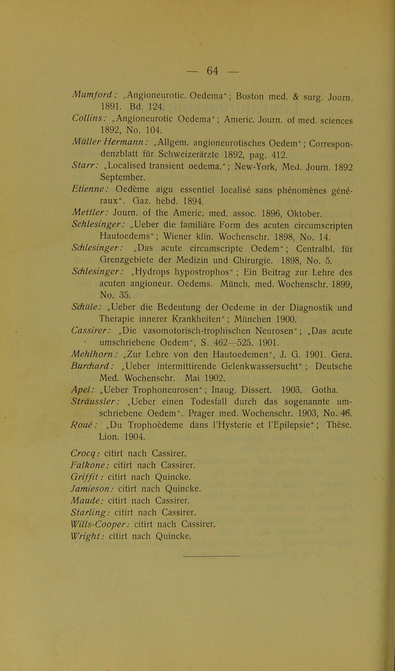 Mumford; „ Angioneurotic. Oedema“; Boston med. & surg. Journ 1891. Bd. 124. Collins: „Angioneurotic Oedema“; Americ. Journ. of med. Sciences 1892, No. 104. Müller Hermann: „Allgem. angioncurotisches Oedem“; Correspon- denzblatt für Schweizerärzte 1892, pag. 412. Starr: „Localised transient oedema.“; New-York, Med. Journ. 1892 September. Etienne: Oedeme aigu essentiel localise sans phenomenes gene- raux“. Gaz. hebd. 1894. Mettler: Journ. of the Americ. med. assoc. 1896, Oktober. Schlesinger: „Ueber die familiäre Form des acuten circumscripten Hautoedems“; Wiener klin. Wochensclir. 1898, No. 14. Schlesinger: „Das acute circumscripte Oedem“; Centralbl. für Grenzgebiete der Medizin und Chirurgie. 1898, No. 5. Schlesinger: „Hydrops hypostrophos“ ; Ein Beitrag zur Lehre des acuten angioneur. Oedems. Münch, med. Wochenschr. 1899, No. 35. Schäle: „Ueber die Bedeutung der Oedeme in der Diagnostik und Therapie innerer Krankheiten“; München 1900. Cassirer: „Die vasomotorisch-trophischen Neurosen“; „Das acute umschriebene Oedem“, S. 462—525. 1901. Mehlhorn: „Zur Lehre von den Hautoedemen“, J. G. 1901. Gera. Bernhard: „Ueber intermittirende Gelenkwassersucht“ ; Deutsche Med. Wochenschr. Mai 1902. Apel: „Ueber Trophoneurosen“; Inaug. Dissert. 1903. Gotha. Sträussler: „Ueber einen Todesfall durch das sogenannte um- schriebene Oedem“. Prager med. Wochenschr. 1903, No. 46. Roue: „Du Trophoedeme dans l’Hysterie et l’Epilepsie“; These. Lion. 1904. Crocq: citirt nach Cassirer. Falkone: citirt nach Cassirer. Griffit: citirt nach Quincke. Jamieson: citirt nach Quincke. Maude: citirt nach Cassirer. Starling: citirt nach Cassirer. Wills-Cooper: citirt nach Cassirer. Wright: citirt nach Quincke.