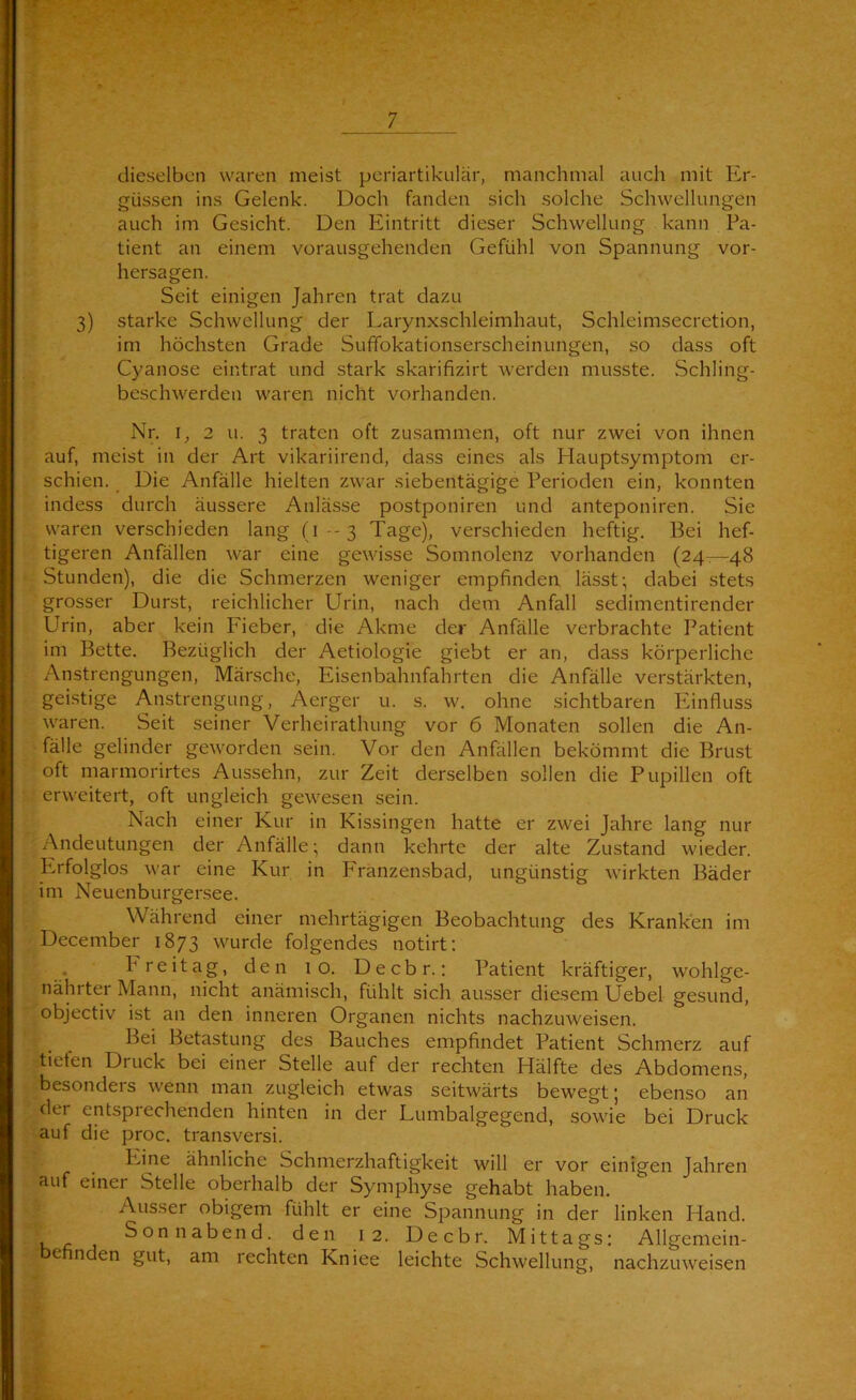 dieselben waren meist periartikulär, manchmal auch mit Er- güssen ins Gelenk. Doch fanden sich solche Schwellungen auch im Gesicht. Den Eintritt dieser Schwellung kann Pa- tient an einem vorausgehenden Gefühl von Spannung Vor- hersagen. Seit einigen Jahren trat dazu 3) starke Schwellung der Larynxschleimhaut, Schleimsecretion, im höchsten Grade Sufifokationserscheinungen, so dass oft Cyanose eintrat und stark skarifizirt werden musste. Schling- beschwerden waren nicht vorhanden. Nr. J, 2 u. 3 traten oft zusammen, oft nur zwei von ihnen auf, meist in der Art vikariirend, dass eines als Hauptsymptom er- schien. Die Anfälle hielten zwar siebentägige Perioden ein, konnten indess durch äussere Anlässe postponiren und anteponiren. Sie waren verschieden lang (1-3 Tage), verschieden heftig. Bei hef- tigeren Anfällen war eine gewisse Somnolenz vorhanden (24—48 Stunden), die die Schmerzen weniger empfinden lässt:, dabei stets grosser Durst, reichlicher Urin, nach dem Anfall sedimentirender Urin, aber kein Fieber, die Akme der Anfälle verbrachte Patient im Bette. Bezüglich der Aetiologie giebt er an, dass körperliche Anstrengungen, Märsche, Eisenbahnfahrten die Anfälle verstärkten, geistige Anstrengung, Aerger u. s. w. ohne sichtbaren Pänfluss waren. Seit seiner Verheirathung vor 6 Monaten sollen die An- fälle gelinder geworden sein. Vor den Anfällen bekömmt die Brust oft marmorirtes Aussehn, zur Zeit derselben sollen die Pupillen oft erweitert, oft ungleich gewesen sein. Nach einer Kur in Kissingen hatte er zwei Jahre lang nur Andeutungen der Anfälle- dann kehrte der alte Zustand wieder. Erfolglos war eine Kur in Franzensbad, ungünstig wirkten Bäder im Neuenburgersee. Während einer mehrtägigen Beobachtung des Kranken im December 1873 wurde folgendes notirt; , Freitag, den 10. Decbr.: Patient kräftiger, wohlge- nährter Mann, nicht anämisch, fühlt sich ausser diesem Uebel gesund, objectiv ist an den inneren Organen nichts nachzuweisen. Bei Betastung des Bauches empfindet Patient Schmerz auf tiefen Druck bei einer Stelle auf der rechten Hälfte des Abdomens, besonders wenn man zugleich etwas seitwärts bewegt; ebenso an der entsprechenden hinten in der Lumbalgegend, sowie bei Druck auf die proc. transversi. Ivine ähnlicne Schmerzhaftigkeit will er vor einigen Jahren auf einer Stelle oberhalb der Symphyse gehabt haben. Ausser obigem fühlt er eine Spannung in der linken Hand. Sonnabend, den 12. Decbr. Mittags: Allgemein- befinden gut, am rechten Kniee leichte Schwellung, nachzuweisen