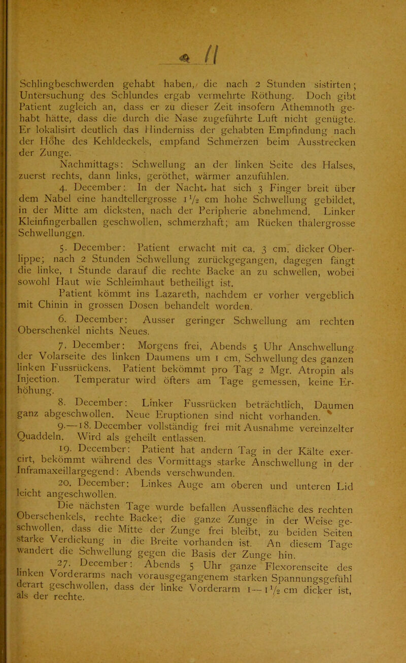 Untersuchung des Schlundes ergab vermehrte Röthung. Doch gibt Patient zugleich an, dass er zu dieser Zeit insofern Athemnoth ge- habt hätte, dass die durch die Nase zugeführte Luft nicht genügte. Er lokalisirt deutlich das 1 linderniss der gehabten Empfindung nach der Hohe des Kehldeckels, empfand Schmerzen beim Ausstrecken der Zunge. Nachmittags; Schwellung an der linken Seite des Halses, zuerst rechts, dann links, geröthet, wärmer anzufühlen. 4. December; In der Nacht, hat sich 3 Finger breit über dem Nabel eine handtellergrosse i V2 cm hohe Schwellung gebildet, in der Mitte am dicksten, nach der Peripherie abnehmend. Linker Kleinfingerballen geschwollen, schmerzhaft; am Rücken thalergrosse Schwellungen. 5. December: Patient erwacht mit ca. 3 cm7 dicker Ober- lippe; nach 2 Stunden Schwellung zurückgegangen, dagegen fängt die linke, i Stunde darauf die rechte Backe an zu schwellen, wobei sowohl Haut wie Schleimhaut betheiligt ist, Patient kömmt ins Lazareth, nachdem er vorher vergeblich mit Chinin in grossen Dosen behandelt worden. 6. December; Ausser geringer Schwellung am rechten Oberschenkel nichts Neues. 7. December: Morgens frei, Abends 5 Uhr Anschwellung der Volarseite des linken Daumens um i cm, Schwellung des ganzen linken PAissrückens. Patient bekömmt pro Tag 2 Mgr. Atropin als Injection. Temperatur wird öfters am Tage gemessen, keine Er- höhung. 8. December: Linker P'ussrücken beträchtlich, Daumen ganz abgeschwollen. Neue Eruptionen sind nicht vorhanden. ' 9- 18. December vollständig frei mit Ausnahme vereinzelter Quaddeln. Wird als geheilt entlassen. 19. December: Patient hat andern Tag in der Kälte exer- cirt, bekömmt während des Vormittags starke Anschwellung in der Inframaxeillargegend; Abends verschwunden. 20. December: Linkes Auge am oberen und unteren Lid leicht angeschwollen. nächsten Tage wurde befallen Aussenfläche des rechten Oberschenkels, rechte Backe; die ganze Zunge in der Weise o-e- schwollen, dass die Mitte der Zunge frei bleibt, zu beiden Seiten starke Verdickung in die Breite vorhanden ist. An diesem Tao-e w'andert die Schwellung gegen die Basis der Zunge hin. \ ^-^^cember; Abends 5 Uhr ganze Flexorenseite des ünken Vord^erarms nach vorausgegangenem starken Spannungsgefühl derart geschwollen, dass der linke Vorderarm i—HAcm dicker ist als der rechte. ’