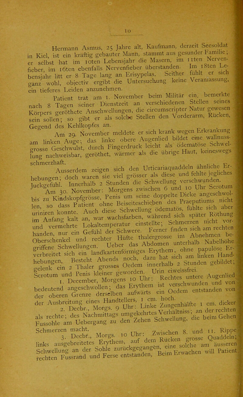 lo Hermann Asmus, 25 Jahre alt, Kaufmann, derzeit Seesoldat in Kiel, ist ein kräftig gebauter Mann, stammt aus gesunder hamilie; er selbst hat im lOten Lebensjahr die Masern, im i iten Nerven- fieber, im löten ebenfalls Nervenfieber überstanden. Im i8ten Le- bensiahr litt er 8 Tage lang an Erisypelas. Seither fühlt er sich ganf lhl obiectiv ergibt die Untersuchung keine Veranlassung, ein tieferes Leiden anzunehmen. Patient trat am i. November beim Militär ein. bemerkte > „ach 8 Tage.1 seiner Dienstzeit an verschiedenen Stellen se.nes \ Körpers geröthete Anschwellungen, die circumscnpter Natur gewesen j ^in sollen; so gibt er als solclre Stellen den Vorderarm, Rucken, Gegend des Kehlkopfes an. Am 20 November meldete er sich krank wegen Erkrankung am linken Auge; das linke obere Augenlied bildet eme wallnuss- grosse Geschwulst, durch Fingerdruck leicht als ° lung nachweisbar, geröthet, wärmer als die übrige Haut, kein . g , schmerzhaft Urticariaquaddeln ähnliche Er- hebungen dorwaren sie viel grösser als diese und fehlte jegliches o N=er- rrriwiS^- - rfSn^’klh am“tar-ch^ :Lvä-eh^rfe‘ U— handen, r Se thak^^^^^^^^ im Abnehmen be- ^eÄ 2?rai::r g^st t DeLmbef Zg|: Vätm rrtn“Zl'™d'emelbe:° aZärts ein Oedem entstanden voii; der A-b-iUing eines « “=,e„hälfte . cm. dicker als rechte; Z Nachmiftag? umgekehrtes Fussohle am Uebergang zu den Zehen Schwellun.., Schmerzen macht „ nh,-. Zwischen 8. und ll. Rippel 3. Decbr., Morgs, Uhi . ^''^n ^ Q^^ddeln; links ausgebreitetes Erythem, ““Leine solche am äussereni Schwellung an der bohle Erwachen will Patient, rechten Fussrand und Ferse entstanden, oem