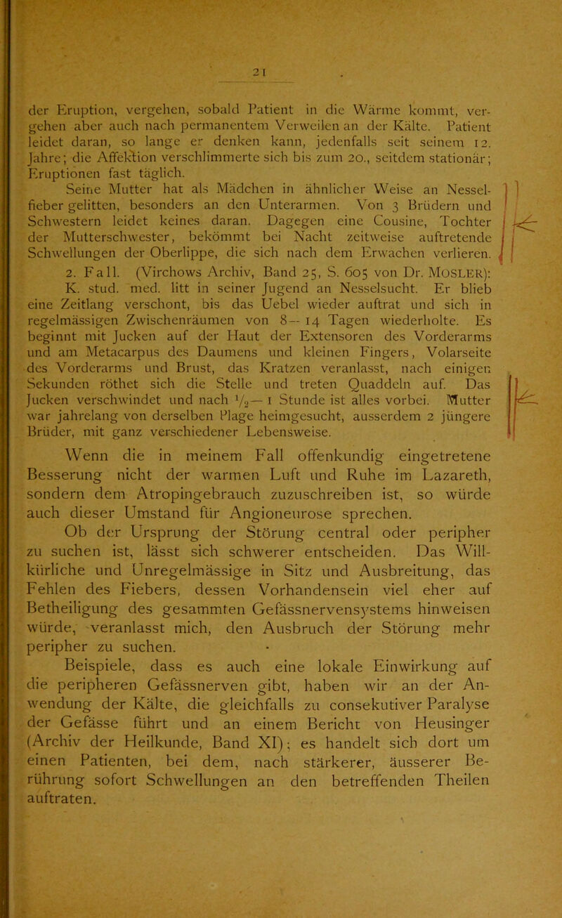 der Eruption, vergehen, sobald Patient in die Wärme kommt, ver- gehen aber auch nach permanentem Verweilen an der Kälte. Patient leidet daran, so lange er denken kann, jedenfalls seit seinem 12. Jahre; die Afifeklion verschlimmerte sich bis zum 20., seitdem stationär; Eruptionen fast täglich. Seine Mutter hat als Mädchen in ähnlicher Weise an Nessel- fieber gelitten, besonders an den Unterarmen. Von 3 Brüdern und Schwestern leidet keines daran. Dagegen eine Cousine, Tochter der Mutterschwester, bekömmt bei Nacht zeitweise auftretende Schwellungen der Oberlippe, die sich nach dem Erwachen verlieren. 2. Fall. (Virchows Archiv, Band 25, S. 605 von Dr. MüSLER): K. stud. med. litt in seiner Jugend an Nesselsucht. Er blieb eine Zeitlang verschont, bis das Uebel wieder auftrat und sich in regelmässigen Zwischenräumen von 8—14 Tagen wiederholte. Es beginnt mit Jucken auf der Haut der Extensoren des Vorderarms und am Metacarpus des Daumens und kleinen Fingers, Volarseite des Vorderarms und Brust, das Kratzen veranlasst, nach einigen Sekunden röthet sich die Stelle und treten Quaddeln auf. Das Jucken verschwindet und nach 1/2— i Stunde ist alles vorbei. Mutter war jahrelang von derselben Plage heimgesucht, ausserdem 2 jüngere Brüder, mit ganz verschiedener Lebensweise. Wenn die in meinem Fall offenkundig eingetretene Besserung nicht der warmen Luft und Ruhe im Lazareth, sondern dem Atropingebrauch zuzuschreiben ist, so würde auch dieser Umstand für Angioneurose sprechen. Ob der Ursprung der Störung central oder peripher zu suchen ist, lässt sich schwerer entscheiden. Das Will- kürliche und Unregelmässige in Sitz und Ausbreitung, das Fehlen des Fiebers, dessen Vorhandensein viel eher auf Betheiligung des gesammten Gefässnervens)^stems hinweisen würde, 'veranlasst mich, den Ausbruch der Störung mehr peripher zu suchen. Beispiele, dass es auch eine lokale Einwirkung auf die peripheren Gefässnerven gibt, haben wir an der An- wendung der Kälte, die gleichfalls zu consekutiver Paralyse der Gefässe führt und an einem Bericht von Heusinger (Archiv der Heilkunde, Band XI); es handelt sich dort um einen Patienten, bei dem, nach stärkerer, äusserer Be- rührung sofort Schwellungen an den betreffenden Theilen auftraten.