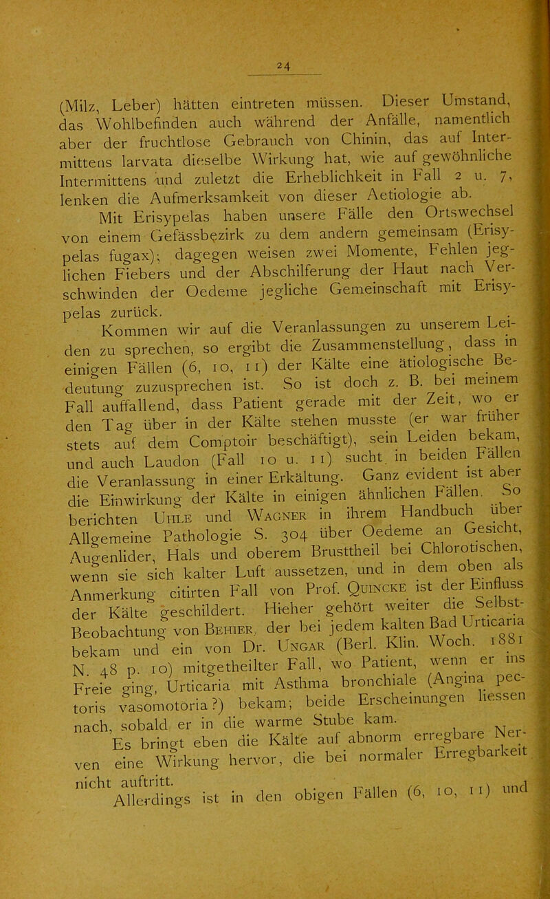 (Milz, Leber) hätten eintreten müssen. Dieser Umstand, das Wohlbefinden auch während der Anfälle, namentlich aber der fruchtlose Gebrauch von Chinin, das auf Iriter- mittens larvata dieselbe Wirkung hat, wie auf^gewöhnliche Intermittens vind zuletzt die Erheblichkeit in Fall 2 u. 7, lenken die Aufmerksamkeit von dieser Aetiologie ab. Mit Erisypelas haben unsere Fälle den Ortswechsel von einem Gefässb^zirk zu dem andern gemeinsam (Erisy- pelas fugax); dagegen weisen zwei Momente, Fehlen jeg- lichen Fiebers und der Abschilferung der Haut nach Ver- schwinden der Oedeme jegliche Gemeinschaft mit Erisy- pelas zurück. . Kommen wir auf die Veranlassungen zu unserem Lei- den zu sprechen, so ergibt die Zusammenstellung, dass in einigen Fällen (6, 10, ii) der Kälte eine ätiologische Be- deutung zuzusprechen ist. So ist doch z. B. bei meinem^ Fall auffallend, dass Patient gerade mit der Zeit, wo ei den Tag über in der Kälte stehen musste (er war truher stets auf dem Comptoir beschäftigt), sein Leiden bekam, und auch Laudon (Fall 10 u. 11) sucht, in beiden Fallen die Veranlassung in einer Erkältung. Ganz evident ist aber die Einwirkung der Kälte in einigen ähnlichen Fallen, So berichten Uiile und Wagner in ihrem Handbuch über Allgemeine Pathologie S. 304 über Oedeme an Gesicht, Augenlider, Hals und oberem Brusttheil bei Chlorotischen, wenn sie sich kalter Luft aussetzen, und in dem oben als Anmerkung citirten Fall von Prof. Quincke ist der Einfluss der Kälte geschildert. Hieher gehört weiter die Selbst- Beobachtung von Behier., der bei jedem bekam und ein von Dr. Ungar (Berl. Klm. Woch. 1881 N 48 p. IO) mitgetheilter Fall, wo Patient, wenn er ms Freie ging, Urticaria mit Asthma bronchiale (Angina pec- toris vasLotoria?) bekam; beide Erscheinungen hessen nach, sobald er in die warme Stube kam. Es bringt eben die Kälte auf abnorm erregbaie Nei- ven eine Wirkung hervor, die bei normaler Erregbarkeit nicht auftritt. rr , ni und Allerdings ist in den obigen Pällen (6, 10, )
