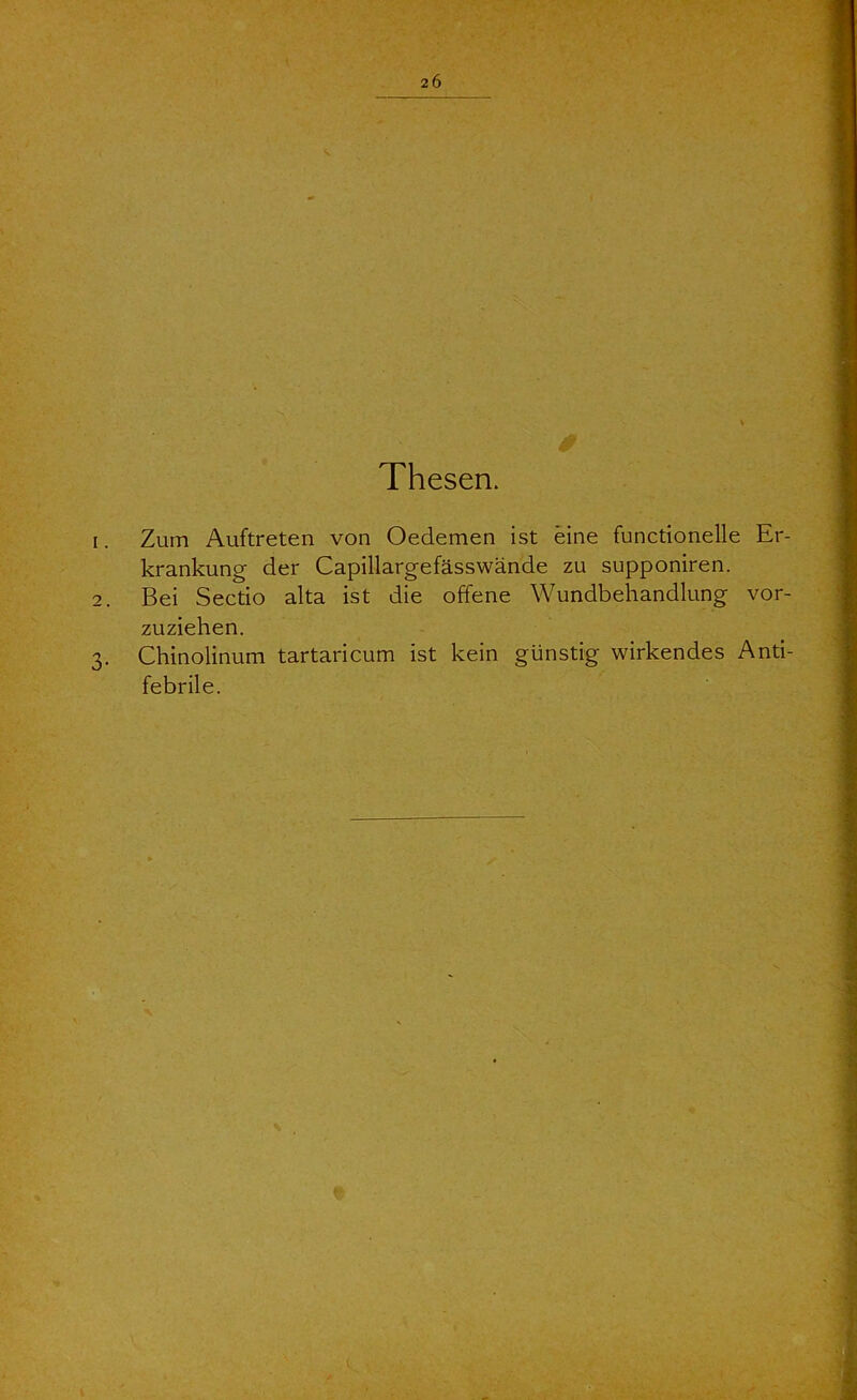 2Ö Thesen 1. Zum Auftreten von Oedemen ist eine functionelle Er- krankung der Capillargefässwände zu supponiren. 2. Bei Sectio alta ist die offene Wundbehandlung vor- zuziehen. 3. Chinolinum tartaricum ist kein günstig wirkendes Anti- febrile.