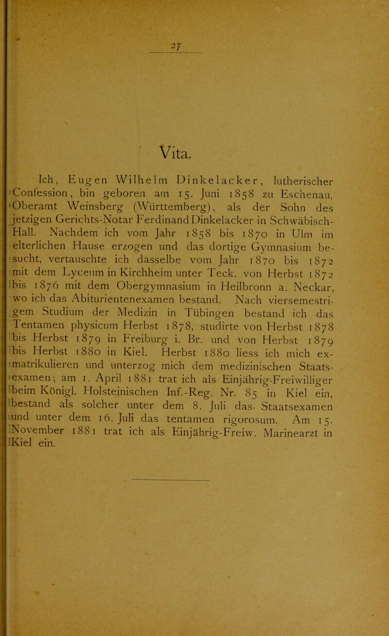 Vita. Ich, Eugen Wilhelm Dinkelacker, lutherischer •Contession, bin geboren am 15. Juni 1858 zu Eschenau, • Oberamt Weinsberg (Württemberg), als der Sohn des jetzigen Gerichts-Notar Ferdinand Dinkelacker in Schwäbisch- Hall. Nachdem ich vom Jahr 1858 bis 1870 in Ulm im ■ elterlichen Hause erzogen und das dortige Gymnasium be- isucht, vertauschte ich dasselbe vom Jahr 1870 bis 1872 imit dem Lyceum in Kirchheim unter Teck, von Herbst 1872 Ibis 1876 mit dem Obergymnasium in Heilbronn a. Neckar, wo ich das Abiturientenexamen bestand. Nach viersemestri- ■ gem Studium der Medizin in Tübingen bestand ich das Tentamen physicum Herbst 1878, studirte von Herbst 1878 Ibis Herbst 1879 Freiburg i. Br. und von Herbst 1879 Ibis Herbst 1880 in Kiel. Herbst 1880 Hess ich mich ex- imatrikulieren und unterzog mich dem medizinischen Staats- texamen; am i. April 1881 trat ich als Einjahrig-Freiwilliger Ibeim Königl. Holsteinischen Inf.-Reg. Nr. 85 in Kiel ein, ibestand als solcher unter dem 8. Juli das\ Staatsexamen lund unter dem 16. Juli das tentamen rigorosum. Am 15. November 1881 trat ich als Einjährig-Freiw. Marinearzt in IKiel ein.